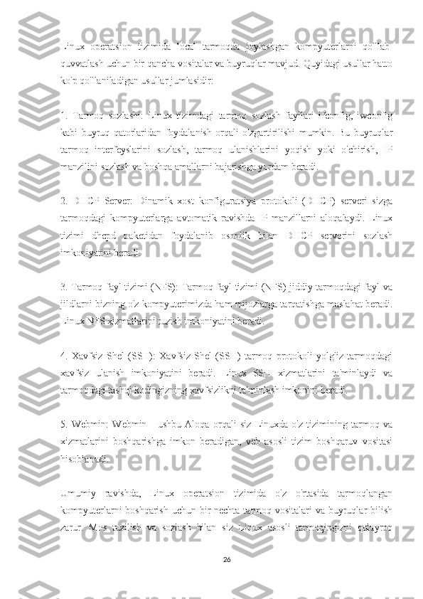 Linux   operatsion   tizimida   local   tarmoqda   joylashgan   kompyuterlarni   qo'llab-
quvvatlash uchun bir qancha vositalar va buyruqlar mavjud. Quyidagi usullar hatto
ko'p qo'llaniladigan usullar jumlasidir:
1.   Tarmoq   sozlashi:   Linux   tizimdagi   tarmoq   sozlash   fayllari   ifconfig,   iwconfig
kabi   buyruq   qatorlaridan   foydalanish   orqali   o'zgartirilishi   mumkin.   Bu   buyruqlar
tarmoq   interfeyslarini   sozlash,   tarmoq   ulanishlarini   yoqish   yoki   o'chirish,   IP
manzilini sozlash va boshqa amallarni bajarishga yordam beradi.
2.   DHCP   Server:   Dinamik   xost   konfiguratsiya   protokoli   (DHCP)   serveri   sizga
tarmoqdagi   kompyuterlarga   avtomatik   ravishda   IP-manzillarni   aloqalaydi.   Linux
tizimi   dhcpd   paketidan   foydalanib   osonlik   bilan   DHCP   serverini   sozlash
imkoniyatini beradi.
3. Tarmoq fayl tizimi (NFS): Tarmoq fayl tizimi (NFS) jiddiy tarmoqdagi fayl va
jildlarni bizning o'z kompyuterimizda ham mijozlarga tarqatishga maslahat beradi.
Linux NFS xizmatlarini tuzish imkoniyatini beradi.
4.   Xavfsiz   Shel   (SSH):   Xavfsiz   Shel   (SSH)   tarmoq   protokoli   yolg'iz   tarmoqdagi
xavfsiz   ulanish   imkoniyatini   beradi.   Linux   SSH   xizmatlarini   ta'minlaydi   va
tarmoqdagi tashqi kodingizning xavfsizlikni ta'minlash imkonini beradi.
5.   Webmin:   Webmin   -   ushbu   Aloqa   orqali   siz   Linuxda   o'z   tizimining   tarmoq   va
xizmatlarini   boshqarishga   imkon   beradigan,   veb   asosli   tizim   boshqaruv   vositasi
hisoblanadi. 
Umumiy   ravishda,   Linux   operatsion   tizimida   o'z   o'rtasida   tarmoqlangan
kompyuterlarni boshqarish  uchun bir nechta tarmoq vositalari  va buyruqlar bilish
zarur.   Mos   tuzilish   va   sozlash   bilan   siz   Linux   asosli   tarmoqingizni   qulayroq
26 