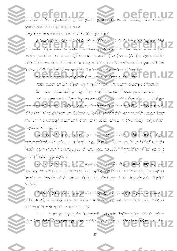 boshqarib,   kompyuterlarning   faoliyatini   yaxshilash   va   tarmoqdagi   ulanishlarni
yaxshilash imkoniga ega bo'lasiz.
Fayllarni boshqarish uchun LINUX buyruqlari
ls - kataloglar tarkibini ko'rish uchun ishlatiladi. Odatda joriy katalog tarkibini
ko'rsatadi.   Agar   parametrlarda   biror   kataloggacha   yo'l   ko'rsatilsa,   unda   tanlangan
katalog tarkibini ko'rsatadi. Qo’shimcha tarzda -l (List) va -a (All) opsiyalari bilan
ishlatilishi mumkin. Birinchisi katalog tarkibini batafsil ma'lumotli ro'yxat sifatida
ko’rsatadidi, ikkinchisi esa yashirin fayllarni ko'rish imkonini beradi. 
more - parametrda berilgan fayl mazmunini ekranga chiqarish.
head - parametrda berilgan faylning birinchi 10ta satrini ekranga chiqaradi.
tail - parametrda berilgan faylning oxirgi 10 ta satrini ekranga chiqaradi.  
cat- parametrda berilgan fayl mazmunini standart chiqishga chop etadi. Agar
parametrda bir nechta fayllar uzatilsa, ular ketma-ket chop etiladi. Bundan tashqari,
chiqishni '>' belgisi yordamida boshqa faylga yo'naltirish xam mumkin. Agar faqat
ma'lum   bir   sondagi   qatorlarni   chop   etish   talab   etilsa,   -n   (Number)   opsiyasidan
foydalanish mumkin.
cd- joriy   katalogdan   ko'rsatilgan   katalogga   o'tishga   imkon   beradi.   Agar
parametrlarsiz   ishlatilsa,   u   uy   katalogiga   qaytadi.   Ikki   nuqta   bilan   ishlatilsa   joriy
katalogga nisbatan bir daraja yuqori katalogga qaytadi. “-” tire bilan ishlatilsa(cd -)
oldingi katalogga qaytadi. 
pwd - Joriy   katalog   nomini   ekranga   chiqaradi.   Agar   Linux   buyruq   satri
bunday ma'lumotlarni chiqarmasa, bu buyruq foydali bo'lishi mumkin. Bu buyruq
katalogga   havola   olish   uchun   skript   bajariladigan   Bash   dasturlashda   foydali
bo'ladi. 
MKDIR - yangi kataloglar yaratish buyrug’i. Eng qulay opsiyalardan bittasi -
p   (parents),   bitta   buyruq   bilan   butun   ichki   katalog   tuzilishini   agar   ular   mavjud
bo'lmasa ham yaratish imkonini beradi. 
FILE -   buyrug'i   fayl   turini   ko'rsatadi.   Linuxda   fayllar   bilan   ishlash   uchun
ular   har   doim   kengaytmaga   ega   bo'lishi   shart   emas.   Shuning   uchun,   ba'zida
27 