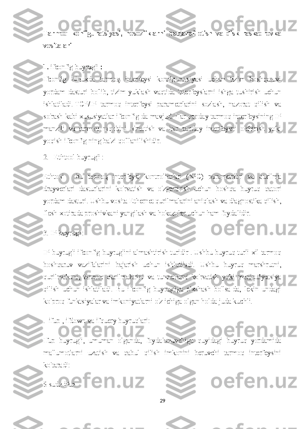 Tarmoq   konfiguratsiyasi,   nosozliklarni   bartaraf   etish   va   disk   raskadrovka
vositalari
1.   ifconfig buyrug'i   :
Ifconfig   Linuxda   tarmoq   interfeysi   konfiguratsiyasi   uchun   tizim   boshqaruvi
yordam   dasturi   bo'lib,   tizim   yuklash   vaqtida   interfeyslarni   ishga   tushirish   uchun
ishlatiladi.   TCP/IP   tarmoq   interfeysi   parametrlarini   sozlash,   nazorat   qilish   va
so'rash kabi xususiyatlar ifconfig da mavjud.   Har qanday tarmoq interfeysining IP
manzili   va   tarmoq   niqobini   o'rnatish   va   har   qanday   interfeysni   o'chirish   yoki
yoqish ifconfig ning ba'zi qo'llanilishidir.
2.   Ethtool buyrug'i :
Ethtool   -   bu   tarmoq   interfeysi   kontrollerlari   (NIC)   parametrlari   va   qurilma
drayverlari   dasturlarini   ko'rsatish   va   o'zgartirish   uchun   boshqa   buyruq   qatori
yordam dasturi. Ushbu vosita Ethernet qurilmalarini aniqlash va diagnostika qilish,
flesh-xotirada proshivkani yangilash va hokazolar uchun ham foydalidir.
3. IP buyrug'i:
IP buyrug'i ifconfig buyrug'ini almashtirish turidir . Ushbu buyruq turli xil tarmoq
boshqaruv   vazifalarini   bajarish   uchun   ishlatiladi.   Ushbu   buyruq   marshrutni,
qurilmalarni,   tarmoq   qurilmalarini   va   tunnellarni   ko'rsatish   yoki   manipulyatsiya
qilish   uchun   ishlatiladi.   Bu   ifconfig   buyrug'iga   o'xshash   bo'lsa-da,   lekin   undagi
ko'proq funktsiyalar va imkoniyatlarni o'z ichiga olgan holda juda kuchli.
.  ifup , ifdown va ifquery buyruqlari:
Ifup   buyrug'i,   umuman   olganda,   foydalanuvchiga   quyidagi   buyruq   yordamida
ma'lumotlarni   uzatish   va   qabul   qilish   imkonini   beruvchi   tarmoq   interfeysini
ko'taradi:
$ sudo ifup
29 