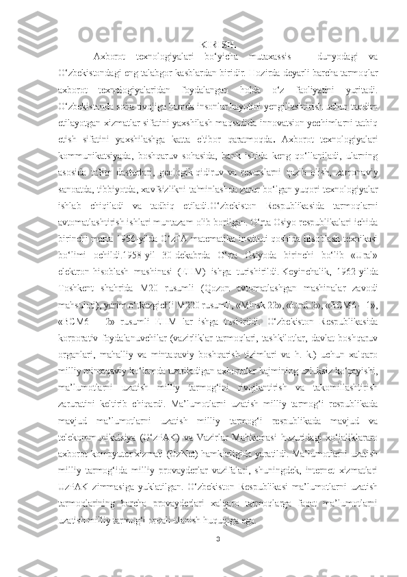 KIRISH.
  Axborot   texnologiyalari   bo‘yicha   mutaxassis   –   dunyodagi   va
O‘zbekistondagi eng talabgor kasblardan biridir.  Hozirda deyarli barcha tarmoqlar
axborot   texnologiyalaridan   foydalangan   holda   o‘z   faoliyatini   yuritadi.
O‘zbekistonda soha rivojiga hamda insonlar hayotini yengillashtirish uchun taqdim
etilayotgan xizmatlar sifatini yaxshilash maqsadida innovatsion yechimlarni tatbiq
etish   sifatini   yaxshilashga   katta   e'tibor   qaratmoqda .   Axborot   texnologiyalari
kommunikatsiyada,   boshqaruv   sohasida,   bank   ishida   keng   qo‘llaniladi,   ularning
asosida   ta'lim   dasturlari,   geologik-qidiruv   va   resurslarni   qazib   olish,   zamonaviy
sanoatda, tibbiyotda, xavfsizlikni ta'minlashda zarur bo‘lgan yuqori texnologiyalar
ishlab   chiqiladi   va   tadbiq   etiladi. O‘zbekiston   Respublikasida   tarmoqlarni
avtomatlashtirish ishlari muntazam olib borilgan. O‘rta Osiyo respublikalari ichida
birinchi marta 1956-yilda O‘zFA matematika instituti qoshida hisoblash texnikasi
bo‘limi   ochildi.1958-yil   30-dekabrda   O‘rta   Osiyoda   birinchi   bo‘lib   «Ural»
elektron-hisoblash   mashinasi   (EHM)   ishga   turishirildi.   Keyinchalik ,   1962-yilda
Toshkent   shahrida   M20   rusumli   (Qozon   avtomatlashgan   mashinalar   zavodi
mahsuloti), yarim o‘tkazgichli M220 rusumli, «Minsk 22», «Ural 2», «BCM6 – 1»,
«BCM6   –   2»   rusumli   EHM   lar   ishga   tushirildi.   O‘zbekiston   Respublikasida
korporativ   foydalanuvchilar   (vazirliklar   tarmoqlari,   tashkilotlar,   davlat   boshqaruv
organlari,   mahalliy   va   mintaqaviy   boshqarish   tizimlari   va   h.   k.)   uchun   xalqaro
milliy mintaqaviy ko‘lamda uzatiladigan axborotlar hajmining uzluksiz ko‘payishi,
ma’lumotlarni   uzatish   milliy   tarmog‘ini   rivojlantirish   va   takomillashtirish
zaruratini   keltirib   chiqardi.   Ma’lumotlarni   uzatish   milliy   tarmog‘i   respublikada
mavjud   ma’lumotlarni   uzatish   milliy   tarmog‘i   respublikada   mavjud   va
telekommunikatsiya   (O‘zPAK)   va   Vazirlar   Mahkamasi   huzuridagi   xo‘jaliklararo
axborot-kompyuter xizmati (UzNet) hamkorligida yaratildi. Ma’lumotlarni uzatish
milliy   tarmog‘ida   milliy   provayderlar   vazifalari,   shuningdek,   internet   xizmatlari
UzPAK   zimmasiga   yuklatilgan.   O‘zbekiston   Respublikasi   ma’lumotlarni   uzatish
tarmoqlarining   barcha   provayderlari   xalqaro   tarmoqlarga   faqat   ma’lumotlarni
uzatish milliy tarmog‘i orqali ulanish huquqiga ega.
3 