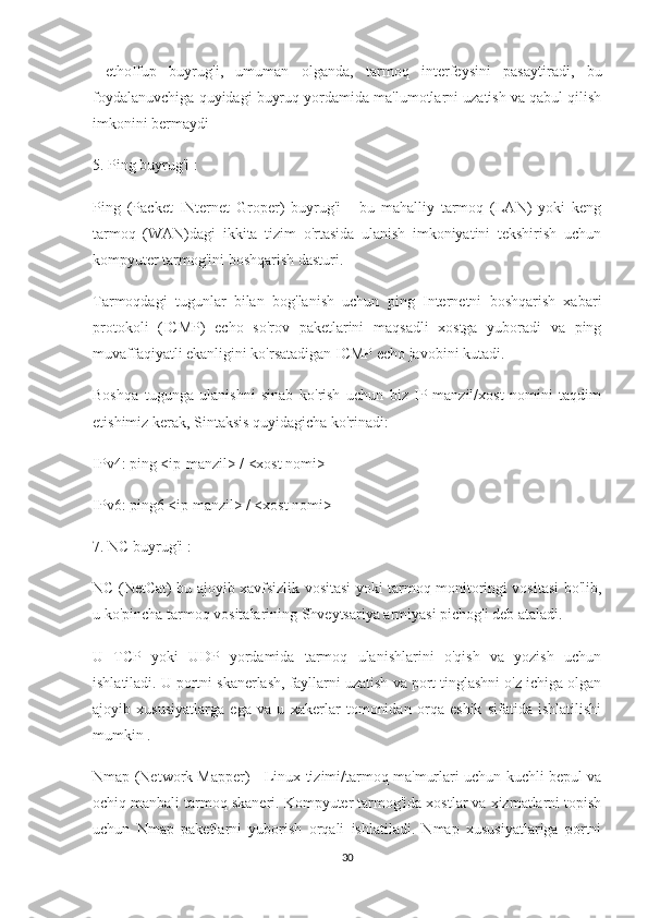   ethoIfup   buyrug'i,   umuman   olganda,   tarmoq   interfeysini   pasaytiradi,   bu
foydalanuvchiga quyidagi buyruq yordamida ma'lumotlarni uzatish va qabul qilish
imkonini bermaydi
5. Ping buyrug'i :
Ping   (Packet   INternet   Groper)   buyrug'i   -   bu   mahalliy   tarmoq   (LAN)   yoki   keng
tarmoq   (WAN)dagi   ikkita   tizim   o'rtasida   ulanish   imkoniyatini   tekshirish   uchun
kompyuter tarmog'ini boshqarish dasturi.
Tarmoqdagi   tugunlar   bilan   bog'lanish   uchun   ping   Internetni   boshqarish   xabari
protokoli   (ICMP)   echo   so'rov   paketlarini   maqsadli   xostga   yuboradi   va   ping
muvaffaqiyatli ekanligini ko'rsatadigan ICMP echo javobini kutadi.
Boshqa   tugunga   ulanishni   sinab   ko'rish   uchun   biz   IP-manzil/xost   nomini   taqdim
etishimiz kerak, Sintaksis quyidagicha ko'rinadi:
IPv4: ping <ip-manzil> / <xost nomi>
IPv6: ping6 <ip manzil> / <xost nomi>
7. NC buyrug'i :
NC (NetCat) bu ajoyib xavfsizlik vositasi yoki tarmoq monitoringi vositasi bo'lib,
u ko'pincha tarmoq vositalarining Shveytsariya armiyasi pichog'i deb ataladi. 
U   TCP   yoki   UDP   yordamida   tarmoq   ulanishlarini   o'qish   va   yozish   uchun
ishlatiladi. U portni skanerlash, fayllarni uzatish va port tinglashni o'z ichiga olgan
ajoyib   xususiyatlarga   ega   va   u   xakerlar   tomonidan   orqa   eshik   sifatida   ishlatilishi
mumkin .
Nmap (Network Mapper) - Linux tizimi/tarmoq ma'murlari uchun kuchli bepul va
ochiq manbali tarmoq skaneri. Kompyuter tarmog'ida xostlar va xizmatlarni topish
uchun   Nmap   paketlarni   yuborish   orqali   ishlatiladi.   Nmap   xususiyatlariga   portni
30 