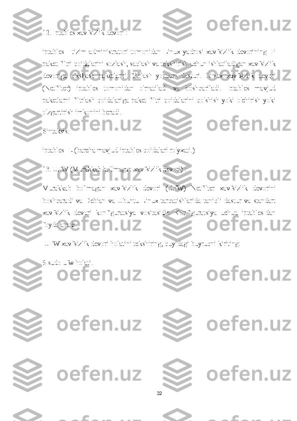 12. Iptables xavfsizlik devori :
iptables   -   tizim   administratori   tomonidan   Linux   yadrosi   xavfsizlik   devorining   IP
paket filtri qoidalarini sozlash, saqlash va tekshirish uchun ishlatiladigan xavfsizlik
devoriga   o'xshash   paketlarni   filtrlash   yordam   dasturi.   Linux   xavfsizlik   devori
(Netfilter)   iptables   tomonidan   o'rnatiladi   va   boshqariladi.   Iptables   mavjud
paketlarni   filtrlash   qoidalariga   paket   filtri   qoidalarini   qo'shish   yoki   o'chirish   yoki
o'zgartirish imkonini beradi.
Sintaksis:
iptables -L (barcha mavjud iptables qoidalari ro'yxati.)
13. UFW (Murakkab bo'lmagan xavfsizlik devori) :
Murakkab   bo'lmagan   xavfsizlik   devori   (UFW)   Netfilter   xavfsizlik   devorini
boshqaradi   va   Debian   va   Ubuntu   Linux   tarqatishlarida   taniqli   dastur   va   standart
xavfsizlik   devori   konfiguratsiya   vositasidir.   Konfiguratsiya   uchun   iptables-dan
foydalanadi.
 UFW xavfsizlik devori holatini tekshiring, quyidagi buyruqni kiriting:
$ sudo ufw holati.
                               
                            
32 