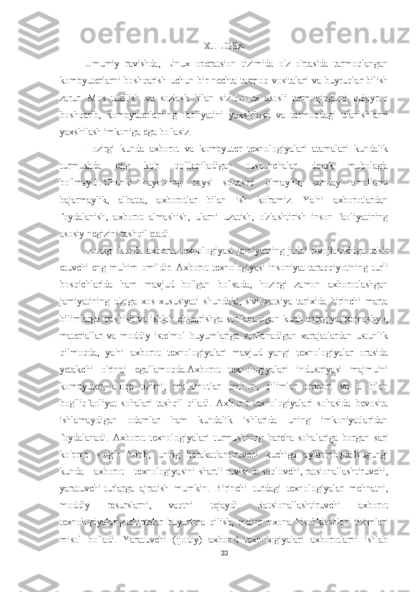 XULOSA
Umumiy   ravishda,   Linux   operatsion   tizimida   o'z   o'rtasida   tarmoqlangan
kompyuterlarni boshqarish  uchun bir nechta tarmoq vositalari  va buyruqlar bilish
zarur.   Mos   tuzilish   va   sozlash   bilan   siz   Linux   asosli   tarmoqingizni   qulayroq
boshqarib,   kompyuterlarning   faoliyatini   yaxshilash   va   tarmoqdagi   ulanishlarni
yaxshilash imkoniga ega bo'lasiz.
Hozirgi   kunda   axborot   va   kompyuter   texnologiyalari   atamalari   kundalik
turmushda   eng   ko'p   qo'llaniladigan   tushunchalar   desak   mubolag'a
bo'lmaydi.   Chunki   hayotning   qaysi   sohasini   olmaylik,   qanday   amallarni
bajarmaylik,   albatta,   axborotlar   bilan   ish   ko'ramiz.   Ya'ni   axborotlardan
foydalanish,   axborot   almashish,   ularni   uzatish,   o'zlashtirish   inson   faoliyatining
asosiy negizini tashqil etadi.
Hozirgi   kunda   axborot   texnologiyasi   jamiyatning   jadal   rivojlanishiga   ta'sir
etuvchi  eng  muhim  omildir. Axborot  texnologiyasi  insoniyat  taraqqiyotining turli
bosqichlarida   ham   mavjud   bo'lgan   bo'lsada,   hozirgi   zamon   axborotlashgan
jamiyatining   o'ziga   xos   xususiyati   shundaki,   sivilizatsiya   tarixida   birinchi   marta
bilimlarga  erishish   va  ishlab   chiqarishga   sarflanadigan  kuch  energiya,  xomashyo,
materiallar   va   moddiy   iste'mol   buyumlariga   sarflanadigan   xarajatlardan   ustunlik
qilmoqda,   ya'ni   axborot   texnologiyalari   mavjud   yangi   texnologiyalar   orasida
yetakchi   o'rinni   egallamoqda.Axborot   texnologiyalari   industriyasi   majmuini
kompyuter,   aloqa   tizimi,   ma'lumotlar   ombori,   bilimlar   ombori   va   u   bilan
bog'liqfaoliyat   sohalari   tashqil   qiladi.   Axborot   texnologiyalari   sohasida   bevosita
ishlamaydigan   odamlar   ham   kundalik   ishlarida   uning   imkoniyatlaridan
foydalanadi.   Axborot   texnologiyalari   turmushning   barcha   sohalariga   borgan   sari
ko'proq   singib   borib,   uning   harakatlantiruvchi   kuchiga   aylanmoqda.Bugungi
kunda     axborot      texnologiyasini  shartli   ravishda   saqlovchi,   ratsionallashtiruvchi,
yaratuvchi   turlarga   ajratish   mumkin.   Birinchi   turdagi   texnologiyalar   mehnatni,
moddiy   resurslarni,   vaqtni   tejaydi.   Ratsionallashtiruvchi   axborot
texnologiyalarigachiptalar   buyurtma   qilish,   mehmonxona   hisobkitoblari   tizimlari
misol   bo'ladi.   Yaratuvchi   (ijodiy)   axborot   texnologiyalari   axborotlarni   ishlab
33 