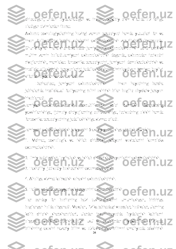 chiqadigan,   undan   foydalanadigan   va   insonni   tarkibiy   qism   sifatida   o'z   ichiga
oladigan tizimlardan iborat.
Axborot   texnologiyalarining   hozirgi   zamon   taraqqiyoti   hamda   yutuqlari   fan   va
inson   faoliyatining   barcha   sohalarini   axborotlashti rish   zarurligini   ko'rsatmoqda.
Chunki aynan mana shu narsa butun jamiyatning axborotlashtirilishi uchun asos va
muhim   zamin   bo'ladi.Jamiyatni   axborotlashtirish   deganda,   axborotdan   iqtisodni
rivojlantirish,   mamlakat   fantexnika   taraqqiyotini,   jamiyatni   demokratlashtirish   va
intellektuallashtirish   jarayonlarini   jadallashtirishni   ta'minlaydigan   jamiyat   boyligi
sifatida foydalanish tushuniladi.
Darhaqiqat,   jamiyatni   axborotlashtirish   —   inson   hayotining   barcha
jabhalarida   intellektual   faoliyatning   rolini   oshirish   bilan   bog'liq   obyektiv   jarayon
hisoblanadi.
Jamiyatni   axborotlashtirish   respublikamiz   xalqi   turmush   darajasining
yaxshilanishiga,   ijtimoiy   ehtiyojlarning   qondirilishiga,   iqtisodning   o'sishi   hamda
fantexnika taraqqiyotining jadallashishiga xizmat qiladi.
Jamiyatni axborotlashtirish jarayonini 5 asosiy yo'nalishga ajratish mumkin:
1.   Mehnat,   texnologik   va   ishlab   chiqarish   jarayoni   vositalarini   kompleks
avtomatlashtirish.
2. Ilmiy tadqiqotlar, loyihalash va ishlab chiqarish jarayonlarini axborotlashtirish.
3. Tashqiliy     jqtisodiy boshqarishni avtomatlashtirish.
4. Aholiga xizmat ko'rsatish sohasini axborotlashtirish.
5. Ta'lim va kadrlar tayyorlash jarayonini axborotlashtirish.
Har   qanday   fan   borliqning   ba'zi   tushunchalarini   umumlashgan,   birbiriga
bog'langan holda o'rganadi. Masalan, fizika tabiatdagi voqealar, hodisalar, ularning
kelib   chiqish   shartsharoitlari,   ulardan   inson   hayotida   foydalanish   kabilarni
o'rganadi.   Fizikani   o'qitishda   turli   usul   va   uslublardan   foydalaniladi.   Fizikada
bilishning   asosini   nazariy   bilim   va   o'zlashtirilgan   bilimni   amaliyotda   tekshirish
34 