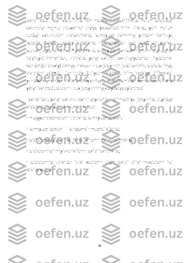 tashqil   etadi.   Nag   ikkala   holda   ham   materialni   o'zlashtirishda   malum   darajadagi
axborotlar   majmui   o'quvchilar   ongiga   yetkaziladi.Bilim   olishda,   ya'ni   ma'lum
turdagi   axborotlarni   o'zlashtirishda   kompyuter   tizimining   yordami   benihoya
kattadir.   Axborot   qanday   ko'rinishda   ifodalanishidan   qat'i   nazar,   uni   yig'ish,
saqlash, qayta ishlash va foydalanishda kompyuter texnikasining rolini quyidagilar
belgilaydi:Birinchidan,   o'qitishda   yangi   axborot   texnologiyalaridan   foydalanish
standart (an'anaviy) tizimga nisbatan o'quv jarayonini jadallashtirib, talabada ilmga
qiziqishni   oshiradi,   ular   ijodiy   faoliyatini   o'stiradi,   bilim   berishga   differensial
yondashish,   olingan   bilimlarni   takrorlash,   mustahkamlash   va   nazorat   qilishni
yengillashtiradi, talabani o'quv jarayonining subyektiga aylantiradi.
Ikkinchidan,   yangi   axborot   texnologiyalaridan   ta'limtarbiya   jarayonida   quyidagi
shakllarda foydalanish mumkin bo'ladi:
• muayyan predmetlarni o'qitishda kompyuter darslari;
• kompyuter darslari — ko'rgazmali material sifatida;
• talabalarning guruhli va frontal ishlarini tashqillashtirishda;
• talabalarning ilmiy izlanishlarini tashqillashtirishda;
•     talabalarning   o'qishdan   bo'sh   vaqtlarini   to'g'ri   tashqil   qilish   masalalarini   hal
etishda va h.k.
                       
35 