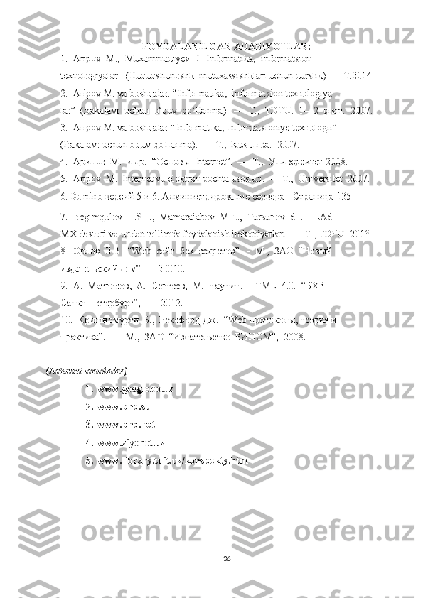 FOYDALANILGAN ADABIYOTLAR:
1.  Aripov  М.,  Muxammadiyev  J.  Informatika,  informatsion 
texnologiyalar.  (Huquqshunoslik  mutaxassisliklari uchun darslik)  — Т.2014.
2.  Aripov M. va boshqalar. “Informatika,  informatsion texnologiya
lar”  (Bakalavr  uchun  o‘quv  qo‘lIanma).  —  Т.,  TDTU.  1—2  qism.  2007. 
3.  Aripov M. va boshqalar “Informatika, informatsioniye texnologii” 
(Bakalavr uchun o'quv qo'llanma).  — Т.,  Rus tilida.   2007.
4.  Арипов  М.  и др.  “Основы   Internet ”.   —   Т .,   Университет  2008.
5.  Aripov  M.  Internet va elektron pochta asoslari.  —  Т .,  Universitet .2007.
6.   Domino  версий  5  и  6.  Администрирование   сервера  -  Страница  135
7.  Begimqulov  U.SH.,  Mamarajabov   М . Е .,  Tursunov  S  .  FLASH 
MX dasturi va undan ta’limda foydalanish imkoniyatlari.  — Т., TDPU. 2013.
8.  Орлов  Jl.B.   “ Web   сайт  без  секретов”.  -  М.,  ЗАО  “Новый 
издательский дом”  — 20010.
9.  А.  Матросов,  А.  Сергеев,  М.  Чаунин.   HTML   4.0.  “БХВ— 
Санкт-Петербург”,  —  2012.
10.  Кришномурти  Б.,  Рексфорд Дж.  “ Web  протоколы, теория и 
практика”.  —  М.,  ЗАО  “Издательство  БИНОМ”,  2008.
( Internet   manbalar )
1.  www.google.co.uz
2.  www.php.su
3.  www.php.net
4.  www.ziyonet.uz
5.  www.library.tuit.uz/konspekty.htm
36 