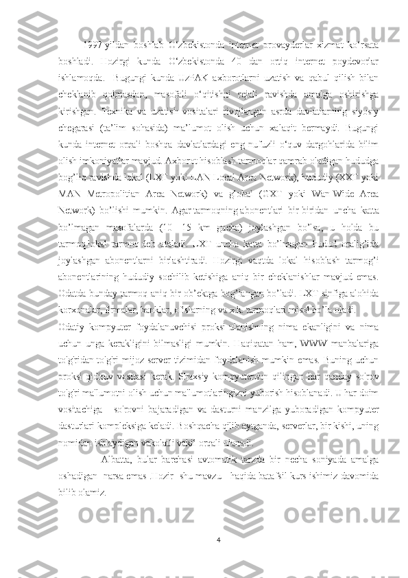 1997-yildan   boshlab   O‘zbekistonda   internet   provayderlar   xizmat   ko‘rsata
boshladi.   Hozirgi   kunda   O‘zbekistonda   40   dan   ortiq   internet   poydevorlar
ishlamoqda.     Bugungi   kunda   UzPAK   axborotlarni   uzatish   va   qabul   qilish   bilan
cheklanib   qolmasdan,   masofali   o‘qitishni   rejali   ravishda   amalga   oshirishga
kirishgan.   Texnika   va   uzatish   vositalari   rivojlangan   asrda   davlatlarning   siyosiy
chegarasi   (ta’lim   sohasida)   ma’lumot   olish   uchun   xalaqit   bermaydi.   Bugungi
kunda   internet   orqali   boshqa   davlatlardagi   eng   nufuzli   o‘quv   dargohlarida   bilim
olish imkoniyatlar mavjud. Axborot hisoblash tarmoqlar qamrab oladigan hududga
bog’liq ravishda lokal (LXT yoki LAN-Local Area Network), hududiy (XXT yoki
MAN   Metropolitian   Area   Network)   va   global   (GXT   yoki   Wan-Wide   Area
Network)   bo’lishi   mumkin.   Agar   tarmoqning   abonentlari   bir-biridan   uncha   katta
bo’lmagan   masofalarda   (10—15   km   gacha)   joylashgan   bo’lsa,   u   holda   bu
tarmoq   lokal   tarmoq   deb   ataladi.   LXT   uncha   katta   bo’lmagan   hudud   oralig’ida
joylashgan   abonentlarni   birlashtiradi.   Hozirgi   vaqtda   lokal   hisoblash   tarmog’i
abonentlarining   hududiy   sochilib   ketishiga   aniq   bir   cheklanishlar   mavjud   emas.
Odatda bunday tarmoq aniq bir ob’ektga bog’langan bo’ladi. LXT sinfiga alohida
korxonalar, firmalar, banklar, ofislarning va x.k. tarmoqlari misol bo’la oladi.
Odatiy   kompyuter   foydalanuvchisi   proksi-ulanishning   nima   ekanligini   va   nima
uchun   unga   kerakligini   bilmasligi   mumkin.   Haqiqatan   ham,   WWW   manbalariga
to'g'ridan-to'g'ri   mijoz-server   tizimidan   foydalanish   mumkin   emas.   Buning   uchun
proksi-qidiruv   vositasi   kerak.   Shaxsiy   kompyuterdan   qilingan   har   qanday   so'rov
to'g'ri ma'lumotni olish uchun ma'lumotlaringizni yuborish hisoblanadi. U har doim
vositachiga   -   so'rovni   bajaradigan   va   dasturni   manzilga   yuboradigan   kompyuter
dasturlari kompleksiga keladi. Boshqacha qilib aytganda, serverlar, bir kishi, uning
nomidan ishlaydigan vakolatli vakil orqali ulanadi.
                  Albatta,   bular   barchasi   avtomatik   tarzda   bir   necha   soniyada   amalga
oshadigan   narsa emas .Hozir   shu mavzu     haqida batafsil kurs ishimiz davomida
bilib olamiz.
                                 
4 