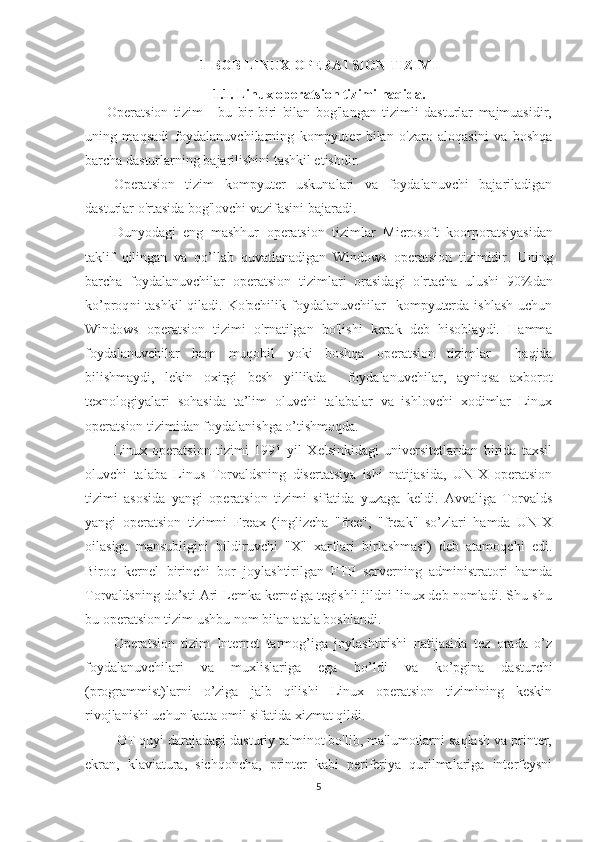 1-BOB  LINUX OPERATSION TIZIMI
1.1.  Linux operatsion tizimi  haqida .
        Operatsion   tizim   -   bu   bir-biri   bilan   bog'langan   tizimli   dasturlar   majmuasidir,
uning   maqsadi   foydalanuvchilarning   kompyuter   bilan   o'zaro   aloqasini   va   boshqa
barcha dasturlarning bajarilishini tashkil etishdir.
Operatsion   tizim   kompyuter   uskunalari   va   foydalanuvchi   bajariladigan
dasturlar o'rtasida bog'lovchi vazifasini bajaradi.
Dunyodagi   eng   mashhur   operatsion   tizimlar   Microsoft   koorporatsiyasidan
taklif   qilingan   va   qo’llab   quvatlanadigan   Windows   operatsion   tizimidir .   Uning
barcha   foydalanuvchilar   operatsion   tizimlar i   orasidagi   o'rtacha   ulushi   9 0 % dan
ko’proq ni  tashkil  qiladi. Ko'pchilik foydalanuvchilar    kompyuterda  ishlash  uchun
Windows   operatsion   tizimi   o'rnatilgan   bo'lishi   kerak   deb   hisoblaydi.   Hamma
foydalanuvchilar   ham   muqobil   yoki   boshqa   operatsion   tizimlar     haqida
bilishmaydi,   lekin   oxirgi   besh   yillikda     foydalanuvchilar,   ayniqsa   axborot
texnologiyalari   sohasida   ta’lim   oluvchi   talabalar   va   ishlovchi   xodimlar   Linux
operatsion tizimidan foydalanishga o’tishmoqda.
Linux   operatsion   tizimi   1991   yil   Xеlsinkidagi   univеrsitеtlardan   birida   taxsil
oluvchi   talaba   Linus   Torvaldsning   disеrtatsiya   ishi   natijasida,   UNIX   opеratsion
tizimi   asosida   yangi   opеratsion   tizimi   sifatida   yuzaga   kеldi.   Avvaliga   Torvalds
yangi   operatsion   tizimni   Freax   (inglizcha   "free",   "freak"   so’zlari   hamda   UNIX
oilasiga   mansubligini   bildiruvchi   "X"   xarflari   birlashmasi)   deb   atamoqchi   edi.
Biroq   kernel   birinchi   bor   joylashtirilgan   FTP   serverning   administratori   hamda
Torvaldsning do’sti Ari Lemka kernelga tegishli jildni linux deb nomladi. Shu-shu
bu operatsion tizim ushbu nom bilan atala boshlandi.
Opеratsion   tizim   Intеrnеt   tarmog’iga   joylashtirishi   natijasida   tеz   orada   o’z
foydalanuvchilari   va   muxlislariga   ega   bo’ldi   va   ko’pgina   dasturchi
(programmist)larni   o’ziga   jalb   qilishi   Linux   opеratsion   tizimining   kеskin
rivojlanishi uchun katta omil sifatida xizmat qildi.
        OT quyi darajadagi dasturiy ta'minot bo'lib, ma'lumotlarni saqlash va printer,
ekran,   klaviatura,   sichqoncha,   printer   kabi   periferiya   qurilmalariga   interfeysni
5 