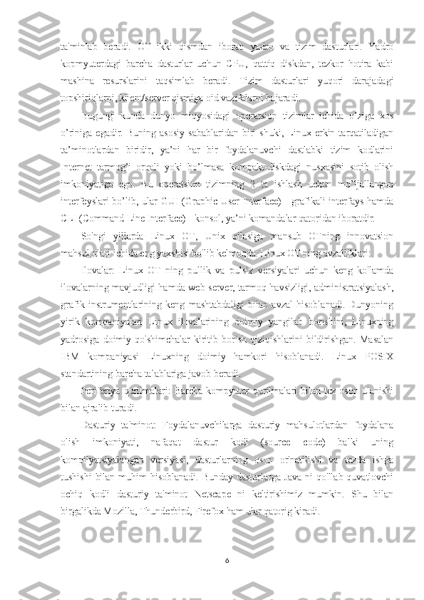 ta'minlab   beradi.   OT   ikki   qismdan   iborat:   yadro   va   tizim   dasturlari.   Yadro
kopmyuterdagi   barcha   dasturlar   uchun   CPU,   qattiq   diskdan,   tezkor   hotira   kabi
mashina   resurslarini   taqsimlab   beradi.   Tizim   dasturlari   yuqori   darajadagi
topshiriqlarni, klient/server qismiga oid vazifalarni bajaradi.
Bugungi   kunda   dunyo   miqyosidagi   opеratsion   tizimlar   ichida   o’ziga   xos
o’riniga  egadir.   Buning   asosiy   sabablaridan   biri   shuki,   Linux  erkin  tarqatiladigan
ta’minotlardan   biridir,   ya’ni   har   bir   foydalanuvchi   dastlabki   tizim   kodlarini
Intеrnеt   tarmog’i   orqali   yoki   bo’lmasa   kompakt-diskdagi   nusxasini   sotib   olish
imkoniyatiga   ega.   Bu   opеratsion   tizimning   2   ta   ishlash   uchun   mo’ljallangan
intеrfеyslari bo’lib, ular GUI (Graphic User Interface) - grafikali intеrfays hamda
CLI (Command Line Interface) - konsol, ya’ni komandalar qatoridan iboratdir.
So'ngi   yillarda   Linux   OT,   Unix   oilasiga   mansub   OTning   innovatsion
mahsulotlari ichida eng yaxshisi bo'lib kelmoqda. Linux OT ning avzalliklari:
Ilovalar:   Linux   OT   ning   pullik   va   pulsiz   versiyalari   uchun   keng   ko'lamda
ilovalarning mavjudligi hamda web server, tarmoq havsizligi, administratsiyalash,
grafik   instrumentlarining   keng   mashtabdaligi   bilan   avzal   hisoblanadi.   Dunyoning
yirik   kompaniyalari   Linux   ilovalarining   doimiy   yangilab   borishini,   Linuxning
yadrosiga  doimiy  qo'shimchalar   kiritib  borish  qiziqishlarini   bildirishgan.  Masalan
IBM   kompaniyasi   Linuxning   doimiy   hamkori   hisoblanadi.   Linux   POSIX
standartining barcha talablariga javob beradi.
Periferiya  qurilmalari:   Barcha   kompyuter   qurilmalari   bilan   tez   oson   ulanishi
bilan ajralib turadi.
Dasturiy   ta'minot:   Foydalanuvchilarga   dasturiy   mahsulotlardan   foydalana
olish   imkoniyati,   nafaqat   dastur   kodi   (source   code)   balki   uning
kompilyatsiyalangan   versiyasi,   dasturlarning   oson   or'natilishi   va   tezda   ishga
tushishi  bilan muhim  hisoblanadi. Bunday dasturlarga Java  ni  qo'llab quvatlovchi
ochiq   kodli   dasturiy   ta'minot   Netscape   ni   keltirishimiz   mumkin.   Shu   bilan
birgalikda Mozilla, Thunderbird, Firefox ham ular qatorig kiradi.
            
6 