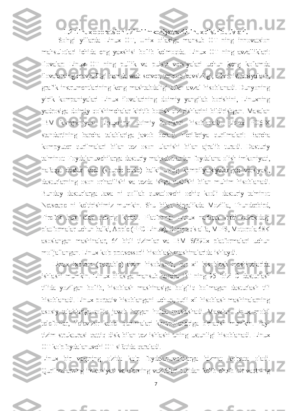 1.2 Linux operatsion tizimi imkoniyatlari.Linux distributivlari.
        So'ngi   yillarda   Linux   OT,   Unix   oilasiga   mansub   OT   ning   innovatsion
mahsulotlari   ichida   eng   yaxshisi   bo'lib   kelmoqda.   Linux   OT   ning   avzalliklari:
Ilovalar:   Linux   OT   ning   pullik   va   pulsiz   versiyalari   uchun   keng   ko'lamda
ilovalarning mavjudligi hamda web server, tarmoq havsizligi, administratsiyalash,
grafik   instrumentlarining   keng   mashtabdaligi   bilan   avzal   hisoblanadi.   Dunyoning
yirik   kompaniyalari   Linux   ilovalarining   doimiy   yangilab   borishini,   Linuxning
yadrosiga  doimiy  qo'shimchalar   kiritib  borish  qiziqishlarini   bildirishgan.  Masalan
IBM   kompaniyasi   Linuxning   doimiy   hamkori   hisoblanadi.   Linux   POSIX
standartining   barcha   talablariga   javob   beradi.   Periferiya   qurilmalari:   Barcha
kompyuter   qurilmalari   bilan   tez   oson   ulanishi   bilan   ajralib   turadi.   Dasturiy
ta'minot: Foydalanuvchilarga dasturiy mahsulotlardan foydalana olish imkoniyati,
nafaqat   dastur   kodi   (source   code)   balki   uning   kompilyatsiyalangan   versiyasi,
dasturlarning   oson   or'natilishi   va   tezda   ishga   tushishi   bilan   muhim   hisoblanadi.
Bunday   dasturlarga   Java   ni   qo'llab   quvatlovchi   ochiq   kodli   dasturiy   ta'minot
Netscape   ni   keltirishimiz   mumkin.   Shu   bilan   birgalikda   Mozilla,   Thunderbird,
Firefox   ham   ular   qatorig   kiradi.   Platforma:   Linux   nafaqat   Intel   bazasidagi
platformalar uchun balki, Apple (PPC Linux), Compaq's alfa, MIPS, Motorola 68K
asoslangan   mashinalar,   64   bitli   tizimlar   va   IBM   S/390x   platformalari   uchun
mo'ljallangan. Linux ko'p protsessorli hisoblash mashinalarida ishlaydi.
      Linux   ixcham   (portable)   tizim   hisoblanib,   har   xil   hisoblash   mashinalarida
ishlashi   mumkin.   Linux   oilasiga   mansub   barcha   OT   ning   95   foizi   C   dasturlash
tilida   yozilgan   bo'lib,   hisoblash   mashinasiga   bo'g'liq   bo'lmagan   dasturlash   tili
hisoblanadi. Linux portativ hisoblangani uchun, turli xil hisoblash mashinalarning
asosiy   talablariga   to'liq   javob   bergan   holda   moslashadi.   Masalan   Linux   mobil
telefonlar,   Televizor   kabel   qurilmalari   kontrollerlariga   o'rnatish   mumkin.   Fayl
tizim   strukturasi   qattiq   disk   bilan   tez   ishlashi   uning   ustunligi   hisoblanadi.   Linux
OT ko'pfoydalanuvchi OT sifatida qaraladi.
Linux   bir   vaqtning   o'zida   ko'p   foydalanuvchilarga   hizmat   ko'rsata   oladi.
Qurilmalarning imkoniyati   va ularning vazifalari   turidan  kelib chqib  bir   vaqtning
7 