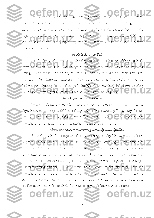 Linux   manba   kodi   bepul   va   ommaga   ochiq   bo'lganligi   sababli,   tizimni
rivojlantirishga boshidanoq ko'plab mustaqil ishlab chiquvchilar jalb qilingan. Shu
tufayli Linux hozirda eng zamonaviy, barqaror va tez rivojlanayotgan tizim bo'lib,
deyarli bir zumda eng so'nggi texnologik yangiliklarni o'z ichiga oladi. UNIX kabi
zamonaviy   to'liq   ishlaydigan   operatsion   tizimlarga   xos   bo'lgan   barcha
xususiyatlarga ega. 
Haqiqiy ko'p vazifali
Barcha   jarayonlar   mustaqil;   ularning   hech   biri   boshqa   vazifalarga   xalaqit
bermasligi   kerak.   Buning   uchun   yadro   protsessor   vaqtini   taqsimlash   rejimini
amalga oshiradi va har bir jarayon uchun vaqt oralig'ini navbat bilan taqsimlaydi.
Bu jarayon Windows o'zi protsessorni boshqa jarayonlarga "berib yuborishi" kerak
bo'lgan   (va   ularning   bajarilishini   juda   kechiktirishi   mumkin)   Windows   95-ning
"ko'p vazifalarni bajaruvchi" rejimidan sezilarli darajada farq qiladi.
                                  Ko'p foydalanuvchili kirish
Linux - nafaqat ko'p vazifali operatsion tizim, bir vaqtning o'zida bir nechta
foydalanuvchini   ishga   tushirish   qobiliyatini   qo'llab-quvvatlaydi.   Bunday   holda,
Linux   turli   xil   masofaviy   terminallar   orqali   xost   bilan   ishlaydigan
foydalanuvchilarga barcha tizim resurslarini taqdim etishi mumkin.
Linux operatsion tizimining umumiy xususiyatlari
So'nggi   paytlarda   rossiyalik   shaxsiy   kompyuter   foydalanuvchilari   tobora
ko'proq   Linuxni   Microsoft   Windowsni   bozordan   almashtirishga   qodir   operatsion
tizim   sifatida   gapira   boshladilar,   agar   bo'lmasa,   aksariyat   uy   shaxsiy
kompyuterlarida   uni   to'liq   almashtirishadi.   Shu   bilan   birga,   Linux   haqida   rus
tilidagi   kirish   ma'lumotlari   juda   oz:   ushbu   mavzu   bo'yicha   sotiladigan
adabiyotlarning   aksariyati   juda   qimmat   va   u   asosan   mutaxassislar   va   tajribali
foydalanuvchilar   uchun   mo'ljallangan   bo'lib,   oddiy   iste'molchini   texnik
terminologiyaning   ko'pligi   bilan   qo'rqitmoqda.   Boshqa   tomondan,   Internetda
taqdim etilgan hujjatlar sezilarli darajada parchalanib ketgan va to'liq emas.
9 