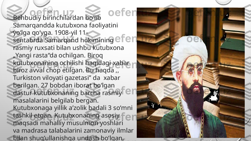 Behbudiy birinchilardan boʻlib 
Samarqandda kutubxona faoliyatini 
yoʻlga qoʻyga. 1908-yil 11-
sentabrda Samarqand hokimining 
rasmiy ruxsati bilan ushbu kutubxona 
„Yangi rasta“da ochilgan. Biroq 
kutubxonaning ochilishi haqidagi xabar 
biroz avval chop etilgan. Bu haqda ,, 
Turkiston viloyati gazetasi” da  xabar 
berilgan. 27 bobdan iborat boʻlgan 
dastur kutubxonaning barcha rasmiy 
masalalarini belgilab bergan. 
Kutubxonaga yillik aʼzolik badali 3 soʻmni 
tashkil etgan. Kutubxonaning asosiy 
maqsadi mahalliy musulmon yoshlari 
va madrasa talabalarini zamonaviy ilmlar 
bilan shugʻullanishga undash boʻlgan. 