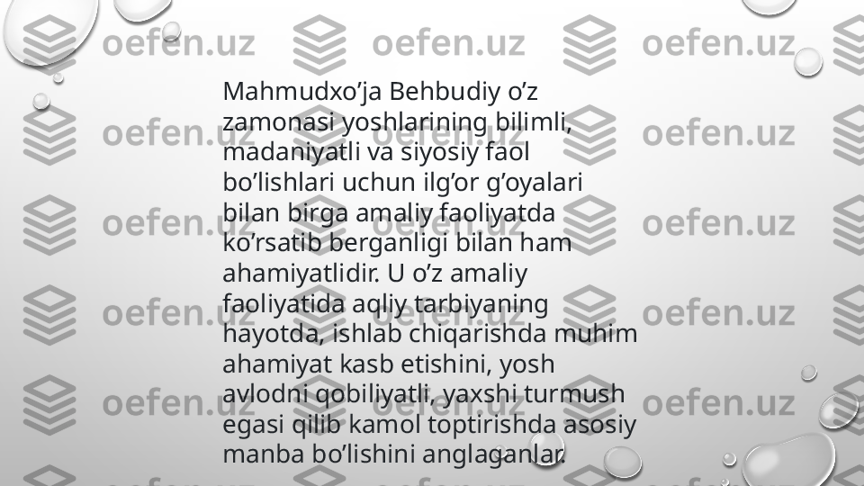 Mahmudxo’ja Behbudiy o’z 
zamonasi yoshlarining bilimli, 
madaniyatli va siyosiy faol 
bo’lishlari uchun ilg’or g’oyalari 
bilan birga amaliy faoliyatda 
ko’rsatib berganligi bilan ham 
ahamiyatlidir. U o’z amaliy 
faoliyatida aqliy tarbiyaning 
hayotda, ishlab chiqarishda muhim 
ahamiyat kasb etishini, yosh 
avlodni qobiliyatli, yaxshi turmush 
egasi qilib kamol toptirishda asosiy 
manba bo’lishini anglaganlar. 