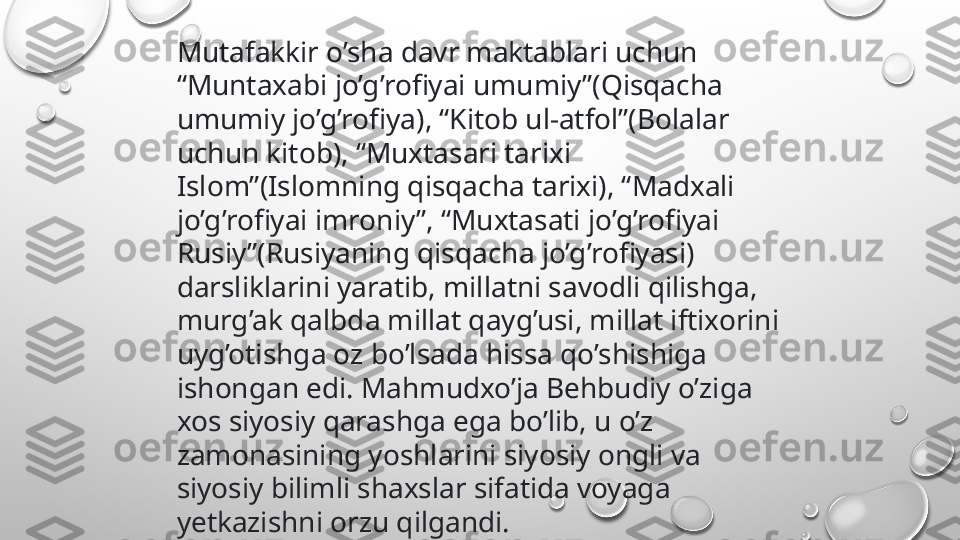 Mutafakkir o’sha davr maktablari uchun 
“Muntaxabi jo’g’rofiyai umumiy”(Qisqacha 
umumiy jo’g’rofiya), “Kitob ul-atfol”(Bolalar 
uchun kitob), “Muxtasari tarixi 
Islom”(Islomning qisqacha tarixi), “Madxali 
jo’g’rofiyai imroniy”, “Muxtasati jo’g’rofiyai 
Rusiy”(Rusiyaning qisqacha jo’g’rofiyasi) 
darsliklarini yaratib, millatni savodli qilishga, 
murg’ak qalbda millat qayg’usi, millat iftixorini 
uyg’otishga oz bo’lsada hissa qo’shishiga 
ishongan edi. Mahmudxo’ja Behbudiy o’ziga 
xos siyosiy qarashga ega bo’lib, u o’z 
zamonasining yoshlarini siyosiy ongli va 
siyosiy bilimli shaxslar sifatida voyaga 
yetkazishni orzu qilgandi. 