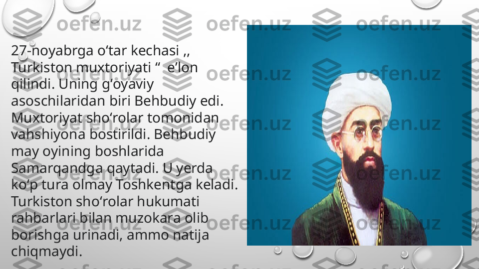 27-noyabrga oʻtar kechasi ,, 
Turkiston muxtoriyati “  eʼlon 
qilindi. Uning gʻoyaviy 
asoschilaridan biri Behbudiy edi. 
Muxtoriyat shoʻrolar tomonidan 
vahshiyona bostirildi. Behbudiy 
may oyining boshlarida 
Samarqandga qaytadi. U yerda 
koʻp tura olmay Toshkentga keladi. 
Turkiston shoʻrolar hukumati 
rahbarlari bilan muzokara olib 
borishga urinadi, ammo natija 
chiqmaydi. 