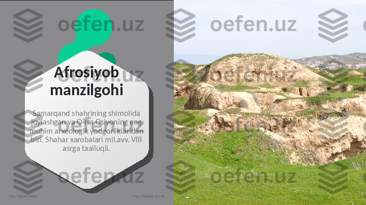 Afrosiyob 
manzilgohi
Samarqand shahrining shimolida 
joylashgan va O’rta Osiyoning eng 
muhim arxeologik yodgorliklaridan 
biri. Shahar xarobalari mil.avv. VIII 
asrga taalluqli.
Your Date Here Your Footer Here 13  