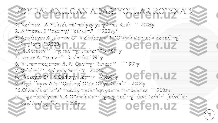 FOYDALANILGAN ADABIYOTLAR RO’YXATI
191. Karimov I.A.Yu ksak ma’naviyay yengilmas Kuch –T  2008y 
2. Alimova .D ‘’qadimgi Toshkent” –T 2007yil
3. Anorboyev A Islomov O” Matboboyev B ‘’O’zbekiston tarixida qadimgi 
Farg’ona T- 2000y
4.   A.Asqarov ‘’ Eng qadimgi shahar “” t- 2001y
5. Isaqov A. “sarazm”  Dushanbe 1991y 
6. Muhammadjonov  A.R.  Qadimgi Buxoro ‘’ –T 1991y 
7. Qalalaqir’’  Kultoviy Sentr M_ 2004y
8.   Pidaayev SH.R  Qadimgi Termiz – T 2001y 
9. Sagdullayev A.S ‘’Qadimgi O’rta Osiyo Tarixi” T 2004y
10. O’zbekiston tarixi moddiy madaniayt yozma manbalarida  T_2005y
11.   Egamberdiyeva N.A O”zbekistonning eng qadimgi davri tarixini  jadvallar 
asosida o’rgatish  T -2008y  