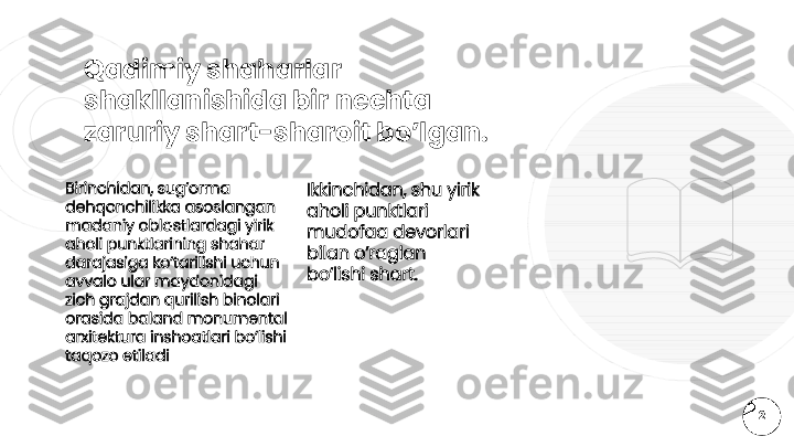 Qadimiy shaharlar 
shakllanishida bir nechta 
zaruriy shart-sharoit bo’lgan.
Ikkinchidan, shu yirik 
aholi punktlari 
mudofaa devorlari 
bilan o’raglan 
bo’lishi shart.Birinchidan, sug’orma 
dehqonchilikka asoslangan 
madaniy oblastlardagi yirik 
aholi punktlarining shahar 
darajasiga ko’tarilishi uchun 
avvalo ular maydonidagi 
zich grajdan qurilish binolari 
orasida baland monumental 
arxitektura inshoatlari bo’lishi 
taqozo etiladi
2  