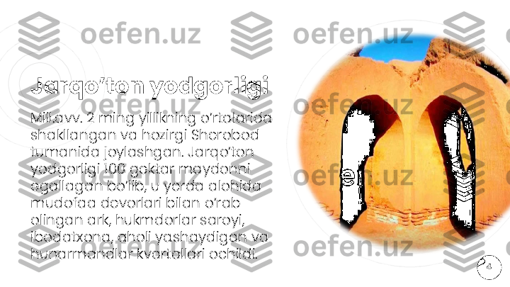 Jarqo’ton yodgorligi
Mill.avv. 2 ming yillikning o’rtalarida 
shakllangan va hozirgi Sherobod 
tumanida joylashgan. Jarqo’ton 
yodgorligi 100 gektar maydonni 
egallagan bo’lib, u yerda alohida 
mudofaa devorlari bilan o’rab 
olingan ark, hukmdorlar saroyi, 
ibodatxona, aholi yashaydigan va 
hunarmandlar kvartallari ochildi.
4  