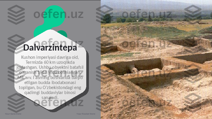 Dalvarzintepa
Kushon imperiyasi davriga oid, 
Termizda 60 km uzoqlikda 
joylashgan. Ushbu obyektni batafsil 
o’rganish 1967 yilda boshlangan. 
Mil.avv. I asrning boshlarida barpo 
etilgan budda ibodatxonasi 
topilgan, bu O’zbekistondagi eng 
qadimgi buddaviylar binosi 
sanaladi.
Your Date Here Your Footer Here 9  