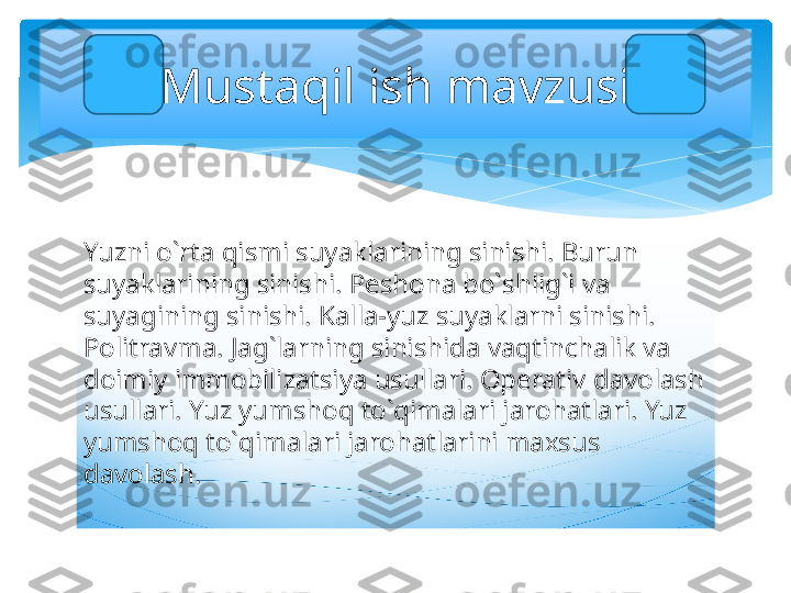 Yuzni o`rta qismi suyaklarining sinishi. Burun 
suyaklarining sinishi. Peshona bo`shlig`i va 
suyagining sinishi. Kalla-yuz suyaklarni sinishi. 
Politravma. Jag`larning sinishida vaqtinchalik va 
doimiy immobilizatsiya usullari. Operativ davolash 
usullari. Yuz yumshoq to`qimalari jarohatlari. Yuz 
yumshoq to`qimalari jarohatlarini maxsus 
davolash.   Mustaqil ish mavzusi   