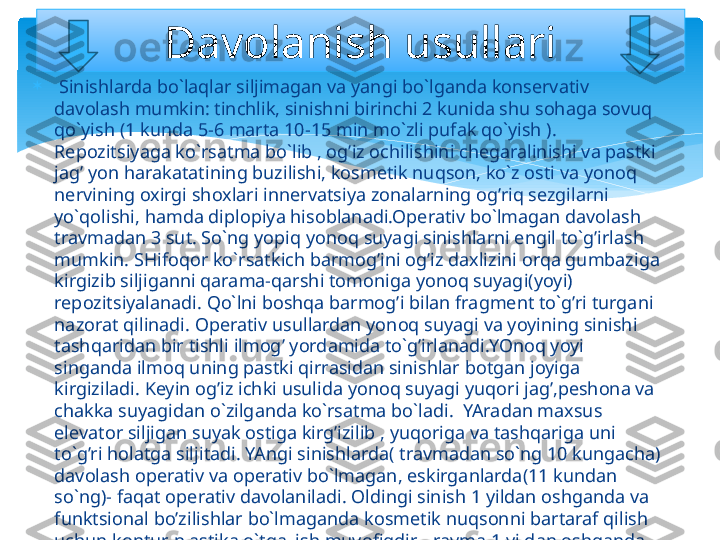 
  Sinishlarda bo`laqlar siljimagan va yangi bo`lganda konservativ 
davolash mumkin: tinchlik, sinishni birinchi 2 kunida shu sohaga sovuq 
qo`yish (1 kunda 5-6 marta 10-15 min mo`zli pufak qo`yish ). 
Repozitsiyaga ko`rsatma bo`lib , og’iz ochilishini chegaralinishi va pastki 
jag’ yon harakatatining buzilishi, kosmetik nuqson, ko`z osti va yonoq 
nervining oxirgi shoxlari innervatsiya zonalarning og’riq sezgilarni 
yo`qolishi, hamda diplopiya hisoblanadi.Operativ bo`lmagan davolash 
travmadan 3 sut. So`ng yopiq yonoq suyagi sinishlarni engil to`g’irlash 
mumkin. SHifoqor ko`rsatkich barmog’ini og’iz daxlizini orqa gumbaziga 
kirgizib siljiganni qarama-qarshi tomoniga yonoq suyagi(yoyi) 
repozitsiyalanadi. Qo`lni boshqa barmog’i bilan fragment to`g’ri turgani 
nazorat qilinadi. Operativ usullardan yonoq suyagi va yoyining sinishi 
tashqaridan bir tishli ilmog’ yordamida to`g’irlanadi.YOnoq yoyi 
singanda ilmoq uning pastki qirrasidan sinishlar botgan joyiga 
kirgiziladi. Keyin og’iz ichki usulida yonoq suyagi yuqori jag’,peshona va 
chakka suyagidan o`zilganda ko`rsatma bo`ladi.  YAradan maxsus 
elevator siljigan suyak ostiga kirg’izilib , yuqoriga va tashqariga uni 
to`g’ri holatga siljitadi. YAngi sinishlarda( travmadan so`ng 10 kungacha) 
davolash operativ va operativ bo`lmagan, eskirganlarda(11 kundan 
so`ng)- faqat operativ davolaniladi. Oldingi sinish 1 yildan oshganda va 
funktsional bo’zilishlar bo`lmaganda kosmetik nuqsonni bartaraf qilish 
uchun kontur plastika o`tqazish muvofiqdir. Travma 1 yildan oshganda 
va pastki jag’da funktsional bo’zilishlar bo`lganda bo`g’im o`sig’i 
rezektsiyasi yoki yonoq suyagi osteotamiyasi o`tqaziladi. Davolanish usullari   