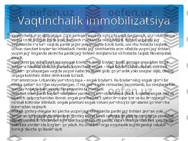 Vaqtinchalik immobilizatsiya: Og’iz tashqari usuli va og’iz ichi usuli farqlanadi. Immobilizatsiya 
voqea sodir bo`lgan joyda yoki davolash maskanida olib boriladi. Yuqori va pastki jag’ 
sinishlarida ma`lum vaqtda pastki jag’ni yuqori jag’da bosib turib, uni shu holatda saqlash 
uchun standart boylamlar ishlatiladi. Pastki jag’ sinishlarida asos sifatida yuqori jag’ tishlari, 
yuqori jag’ singanda aksincha pastki jag’ tishlari siniqlarni bir xil holatda saqlab fiksatsiyalab 
turadi.
Gippokrat bo`yicha bintli tepa-engak boylami. Avval boylam bosh qismiga ensa bilan birga 
aylanma harakat bilan bog’lanadi, keyinchalik engak – tepa boylami bilan davom ettiriladi. 
Boylam qo`yilayatgan vaqtda yuqori nafas yo`llarini qisib qo`ymaslik yoki siniqlar siljib, tilning 
orqaga ketishini oldini olish kerak bo`ladi.
Pomarentsova- Urbanskiy yumshoq tepa – engak boylami. Bu boylamning engak qismi bir 
necha qatlam bo`zdan tayyorlangan. O`rta qismi qalin rezinadan tayyorlanib, bu siniqlarni har 
qanday holatda ham yaxshi fiksatsiyasini ta`minlaydi.
Standart transportli boylam siniqlarni yaxshiroq immobilizatsiya qiladi. U qattiq engak osti va 
tayanch qalpoqchasidan iborat. engak prashasida 3 qator ilmoqlar bor va bu ilmoqlarga 
rezinali koltsolar ildiriladi. engak prashasi engak sohasi yumshoq to`qimalarini qo`shimcha 
travmadan saqlaydi.
Metalli qoshiq-shinalar ko`pincha yuqori jag’ sinishlarida pastki jag’ tishlari qisman yoki 
umuman bo`lmaganda ishlatiladi. Qoshiq ichiga bintli salfetka qo`yilib yuqori jag’ga yaxshilab 
fiksatsiyalanadi. Sterjenlari og’iz burchaqlaridan chiqarilib, tepa sohasiga standart qalpoqcha 
yoki bint yordamida bog’lam qo`yiladi. Bu usul bemorga noqulaylik tug’dirganligi sababli 
hozirgi davrda qo`llanilmaydi .Vaqtinchalik immobilizatsiya   