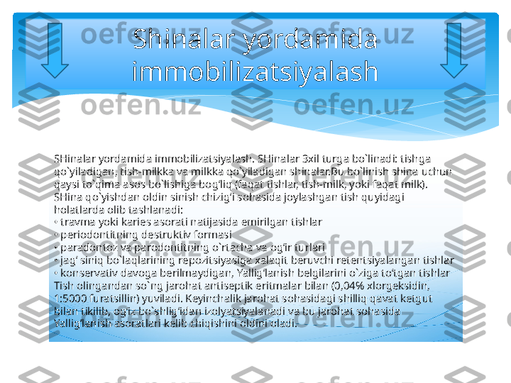 SHinalar yordamida immobilizatsiyalash. SHinalar 3xil turga bo`linadi: tishga 
qo`yiladigan, tish-milkka va milkka qo`yiladigan shinalar.Bu bo`linish shina uchun 
qaysi to`qima asos bo`lishiga bog’liq (faqat tishlar, tish-milk, yoki faqat milk). 
SHina qo`yishdan oldin sinish chizig’i sohasida joylashgan tish quyidagi 
holatlarda olib tashlanadi:
• travma yoki karies asorati natijasida emirilgan tishlar
• periodontitning destruktiv formasi
• paradontoz va parodontitning o`rtacha va og’ir turlari
• jag’ siniq bo`laqlarining repozitsiyasiga xalaqit beruvchi retentsiyalangan tishlar
• konservativ davoga berilmaydigan, Yallig’lanish belgilarini o`ziga to’tgan tishlar 
Tish olingandan so`ng jarohat antiseptik eritmalar bilan (0,04% xlorgeksidin, 
1:5000 furatsillin) yuviladi. Keyinchalik jarohat sohasidagi shilliq qavat ketgut 
bilan tikilib, og’iz bo`shlig’idan izolyatsiyalanadi va bu jarohat sohasida 
Yallig’lanish asoratlari kelib chiqishini oldini oladi.  Shinalar yordamida 
immobilizatsiyalash   