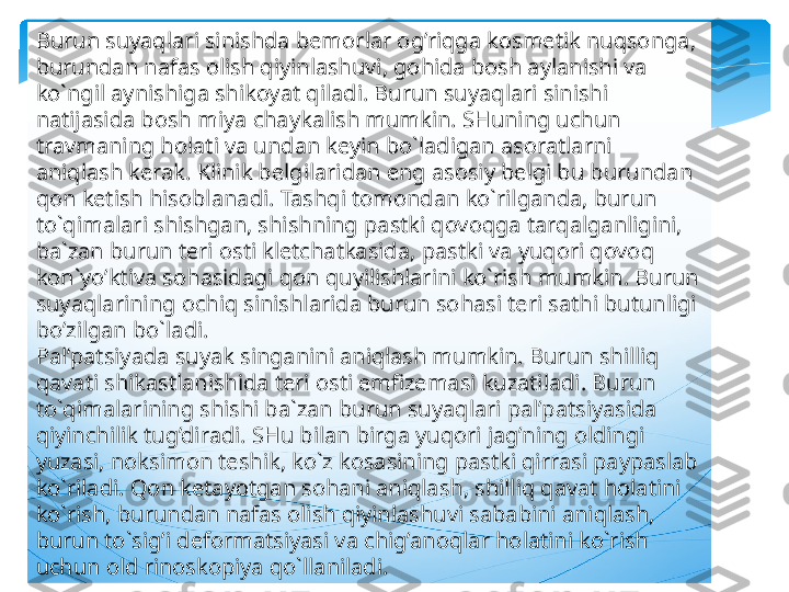 Burun suyaqlari sinishda bemorlar og’riqga kosmetik nuqsonga, 
burundan nafas olish qiyinlashuvi, gohida bosh aylanishi va 
ko`ngil aynishiga shikoyat qiladi. Burun suyaqlari sinishi 
natijasida bosh miya chaykalish mumkin. SHuning uchun 
travmaning holati va undan keyin bo`ladigan asoratlarni 
aniqlash kerak. Klinik belgilaridan eng asosiy belgi bu burundan 
qon ketish hisoblanadi. Tashqi tomondan ko`rilganda, burun 
to`qimalari shishgan, shishning pastki qovoqga tarqalganligini, 
ba`zan burun teri osti kletchatkasida, pastki va yuqori qovoq 
kon`yo’ktiva sohasidagi qon quyilishlarini ko`rish mumkin. Burun 
suyaqlarining ochiq sinishlarida burun sohasi teri sathi butunligi 
bo’zilgan bo`ladi.
Pal’patsiyada suyak singanini aniqlash mumkin. Burun shilliq 
qavati shikastlanishida teri osti emfizemasi kuzatiladi. Burun 
to`qimalarining shishi ba`zan burun suyaqlari pal’patsiyasida 
qiyinchilik tug’diradi. SHu bilan birga yuqori jag’ning oldingi 
yuzasi, noksimon teshik, ko`z kosasining pastki qirrasi paypaslab 
ko`riladi. Qon ketayotgan sohani aniqlash, shilliq qavat holatini 
ko`rish, burundan nafas olish qiyinlashuvi sababini aniqlash, 
burun to`sig’i deformatsiyasi va chig’anoqlar holatini ko`rish 
uchun old rinoskopiya qo`llaniladi.    