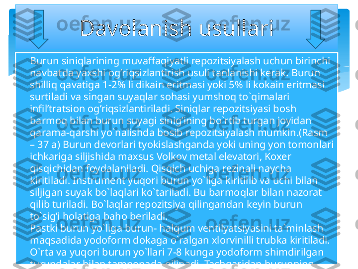 
Burun siniqlarining muvaffaqiyatli repozitsiyalash uchun birinchi 
navbatda yaxshi og’riqsizlantirish usuli tanlanishi kerak. Burun 
shilliq qavatiga 1-2% li dikain eritmasi yoki 5% li kokain eritmasi 
surtiladi va singan suyaqlar sohasi yumshoq to`qimalari 
infil’tratsion og’riqsizlantiriladi. Siniqlar repozitsiyasi bosh 
barmoq bilan burun suyagi sinig’ining bo`rtib turgan joyidan 
qarama-qarshi yo`nalishda bosib repozitsiyalash mumkin.(Rasm 
– 37 a) Burun devorlari tyokislashganda yoki uning yon tomonlari 
ichkariga siljishida maxsus Volkov metal elevatori, Koxer 
qisqichidan foydalaniladi. Qisqich uchiga rezinali naycha 
kiritiladi. Instrument yuqori burun yo`liga kiritilib va uchi bilan 
siljigan suyak bo`laqlari ko`tariladi. Bu barmoqlar bilan nazorat 
qilib turiladi. Bo`laqlar repozitsiya qilingandan keyin burun 
to`sig’i holatiga baho beriladi.
Pastki burun yo`liga burun- halqum ventilyatsiyasini ta`minlash 
maqsadida yodoform dokaga o`ralgan xlorvinilli trubka kiritiladi. 
O`rta va yuqori burun yo`llari 7-8 kunga yodoform shimdirilgan 
turundalar bilan tamponada qilinadi. Tashqaridan burunning 
yon devorlariga dokali qattiq valiklar quyilib, yopishqoq plastir 
bilan fiksatsiyalanadi. Davolanish usullari   