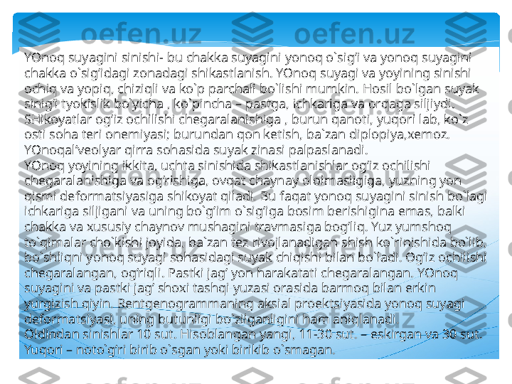 YOnoq suyagini sinishi- bu chakka suyagini yonoq o`sig’i va yonoq suyagini 
chakka o`sig’idagi zonadagi shikastlanish. YOnoq suyagi va yoyining sinishi 
ochiq va yopiq, chiziqli va ko`p parchali bo`lishi mumkin. Hosil bo`lgan suyak 
sinig’i tyokislik bo`yicha , ko`pincha – pastga, ichkariga va orqaga siljiydi. 
SHikoyatlar og’iz ochilishi chegaralanishiga , burun qanoti, yuqori lab, ko`z 
osti soha teri onemiyasi; burundan qon ketish, ba`zan diplopiya,xemoz. 
YOnoqal’veolyar qirra sohasida suyak zinasi palpaslanadi.
YOnoq yoyining ikkita, uchta sinishida shikastlanishlar og’iz ochilishi 
chegaralanishiga va og’rishiga, ovqat chaynay ololmasligiga, yuzning yon 
qismi deformatsiyasiga shikoyat qiladi. Bu faqat yonoq suyagini sinish bo`lagi 
ichkariga siljigani va uning bo`g’im o`sig’iga bosim berishigina emas, balki 
chakka va xususiy chaynov mushagini travmasiga bog’liq. Yuz yumshoq 
to`qimalar cho`kishi joyida, ba`zan tez rivojlanadigan shish ko`rinishida bo`lib, 
bo`shliqni yonoq suyagi sohasidagi suyak chiqishi bilan bo`ladi. Og’iz ochilishi 
chegaralangan, og’riqli. Pastki jag’ yon harakatati chegaralangan. YOnoq 
suyagini va pastki jag’ shoxi tashqi yuzasi orasida barmoq bilan erkin 
yurgizish qiyin. Rentgenogrammaning aksial proektsiyasida yonoq suyagi 
deformatsiyasi, uning butunligi bo`zilganligini ham aniqlanadi.
Oldindan sinishlar 10 sut. Hisoblangan yangi, 11-30 sut. – eskirgan va 30 sut. 
Yuqori – noto`g’ri birib o`sgan yoki birikib o`smagan.   