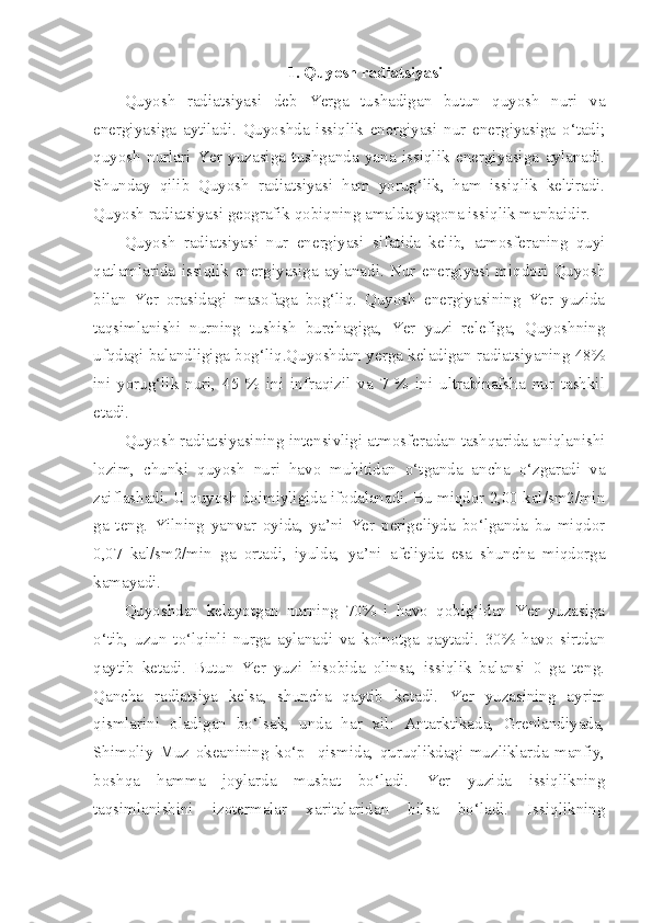 1. Quyosh radiatsiyasi
Quyosh   radiatsiyasi   deb   Yerga   tushadigan   butun   quyosh   nuri   va
energiyasiga   aytiladi.   Quyoshda   issiqlik   energiyasi   nur   energiyasiga   o‘tadi;
quyosh   nurlari   Yer   yuzasiga   tushganda   yana   issiqlik   energiyasiga   aylanadi.
Shunday   qilib   Quyosh   radiatsiyasi   ham   yorug‘lik,   ham   issiqlik   keltiradi.
Quyosh radiatsiyasi geografik qobiqning amalda yagona issiqlik manbaidir. 
Quyosh   radiatsiyasi   nur   energiyasi   sifatida   kelib,   atmosferaning   quyi
qatlamlarida   issiqlik   energiyasiga   aylanadi.   Nur   energiyasi   miqdori   Quyosh
bilan   Yer   orasidagi   masofaga   bog‘liq.   Quyosh   energiyasining   Yer   yuzida
taqsimlanishi   nurning   tushish   burchagiga,   Yer   yuzi   relefiga,   Quyoshning
ufqdagi balandligiga bog‘liq.Quyoshdan yerga keladigan radiatsiyaning 48%
ini   yorug‘lik   nuri,   45   %   ini   infraqizil   va   7   %   ini   ultrabinafsha   nur   tashkil
etadi. 
Quyosh radiatsiyasining intensivligi atmosferadan tashqarida aniqlanishi
lozim,   chunki   quyosh   nuri   havo   muhitidan   o‘tganda   ancha   o‘zgaradi   va
zaiflashadi. U quyosh doimiyligida ifodalanadi. Bu miqdor 2,00 kal/sm2/min
ga   teng.   Yilning   yanvar   oyida,   ya’ni   Yer   perigeliyda   bo‘lganda   bu   miqdor
0,07   kal/sm2/min   ga   ortadi,   iyulda,   ya’ni   afeliyda   esa   shuncha   miqdorga
kamayadi.
Quyoshdan   kelayotgan   nurning   70%   i   havo   qobig‘idan   Yer   yuzasiga
o‘tib,   uzun   to‘lqinli   nurga   aylanadi   va   koinotga   qaytadi.   30%   havo   sirtdan
qaytib   ketadi.   Butun   Yer   yuzi   hisobida   olinsa,   issiqlik   balansi   0   ga   teng.
Qancha   radiatsiya   kelsa,   shuncha   qaytib   ketadi.   Yer   yuzasining   ayrim
qismlarini   oladigan   bo‘lsak,   unda   har   xil:   Antarktikada,   Grenlandiyada,
Shimoliy   Muz   okeanining   ko‘p     qismida,   quruqlikdagi   muzliklarda   manfiy,
boshqa   hamma   joylarda   musbat   bo‘ladi.   Yer   yuzida   issiqlikning
taqsimlanishini   izotermalar   xaritalaridan   bilsa   bo‘ladi.   Issiqlikning 