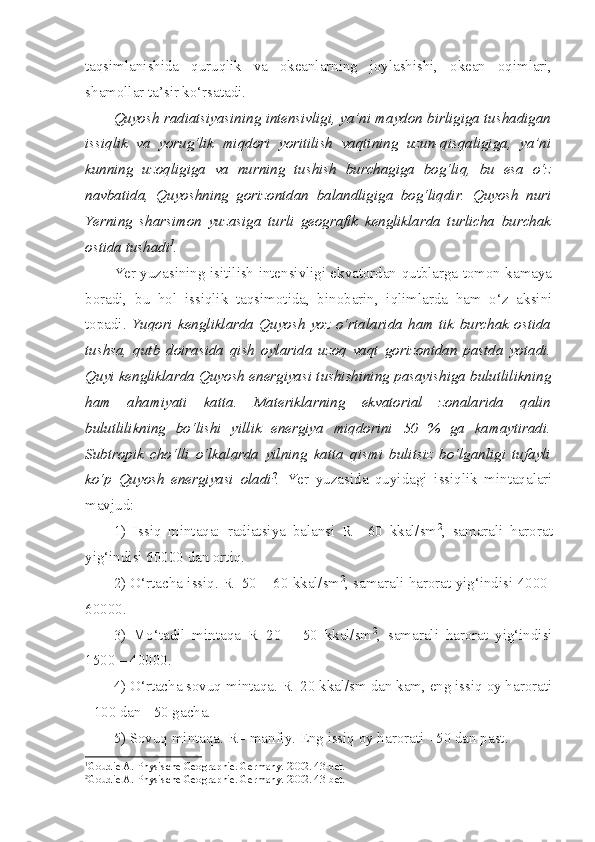 taqsimlanishida   quruqlik   va   okeanlarning   joylashishi,   okean   oqimlari,
shamollar ta’sir ko‘rsatadi. 
Quyosh radiatsiyasining intensivligi, ya’ni maydon birligiga tushadigan
issiqlik   va   yorug‘lik   miqdori   yoritilish   vaqtining   uzun-qisqaligiga,   ya’ni
kunning   uzoqligiga   va   nurning   tushish   burchagiga   bog‘liq,   bu   esa   o‘z
navbatida,   Quyoshning   gorizontdan   balandligiga   bog‘liqdir.   Quyosh   nuri
Yerning   sharsimon   yuzasiga   turli   geografik   kengliklarda   turlicha   burchak
ostida tushadi 1
.
Yer yuzasining isitilish intensivligi ekvatordan qutblarga tomon kamaya
boradi,   bu   hol   issiqlik   taqsimotida,   binobarin,   iqlimlarda   ham   o‘z   aksini
topadi.   Yuqori   kengliklarda   Quyosh   yoz  o‘rtalarida   ham  tik   burchak   ostida
tushsa,   qutb   doirasida   qish   oylarida   uzoq   vaqt   gorizontdan   pastda   yotadi.
Quyi kengliklarda Quyosh energiyasi tushishining pasayishiga bulutlilikning
ham   ahamiyati   katta.   Materiklarning   ekvatorial   zonalarida   qalin
bulutlilikning   bo‘lishi   yillik   energiya   miqdorini   50   %   ga   kamaytiradi.
Subtropik   cho‘lli   o‘lkalarda   yilning   katta   qismi   bulitsiz   bo‘lganligi   tufayli
ko‘p   Quyosh   energiyasi   oladi 2
.   Yer   yuzasida   quyidagi   issiqlik   mintaqalari
mavjud:
1)   Issiq   mintaqa:   radiatsiya   balansi   R=   60   kkal/sm 2
,   samarali   harorat
yig‘indisi 60000 dan ortiq.
2) O‘rtacha issiq. R=50 – 60 kkal/sm 2
, samarali harorat yig‘indisi 4000-
60000. 
3)   Mo‘tadil   mintaqa   R=20   –   50   kkal/sm 2
,   samarali   harorat   yig‘indisi
1500 – 40000.
4) O‘rtacha sovuq mintaqa. R=20 kkal/sm dan kam, eng issiq oy harorati
+100 dan +50 gacha.
5) Sovuq mintaqa. R= manfiy. Eng issiq oy harorati +50 dan past.
1
Goudie A. Physische Geogra p hie. Germany.  2002 .  43-bet.
2
Goudie A. Physische Geogra p hie. Germany.  2002 .  43-bet. 