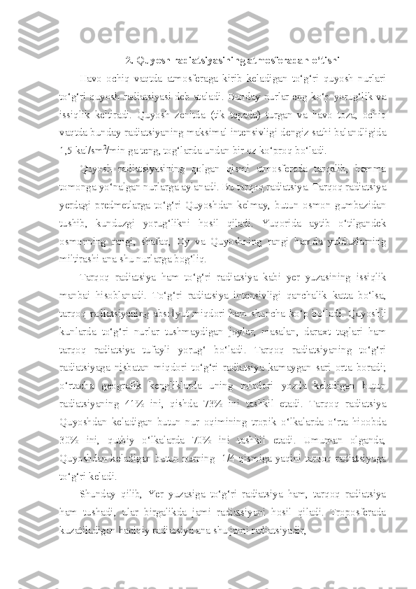  
2. Quyosh radiatsiyasining atmosferadan o‘tishi
Havo   ochiq   vaqtda   atmosferaga   kirib   keladigan   to‘g‘ri   quyosh   nurlari
to‘g‘ri quyosh radiatsiyasi deb ataladi.   Bunday nurlar eng ko‘p yorug‘lik va
issiqlik   keltiradi.   Quyosh   zenitda   (tik   tepada)   turgan   va   havo   toza,   ochiq
vaqtda bunday radiatsiyaning maksimal intensivligi dengiz sathi balandligida
1,5 kal/sm 2
/min ga teng, tog‘larda undan bir oz ko‘proq bo‘ladi.
Quyosh   radiatsiyasining   qolgan   qismi   atmosferada   tarqalib,   hamma
tomonga yo‘nalgan nurlarga aylanadi. Bu tarqoq radiatsiya. Tarqoq radiatsiya
yerdagi   predmetlarga   to‘g‘ri   Quyoshdan   kelmay,   butun   osmon   gumbazidan
tushib,   kunduzgi   yorug‘likni   hosil   qiladi.   Yuqorida   aytib   o‘tilgandek
osmonning   rangi,   shafaq,   Oy   va   Quyoshning   rangi   hamda   yulduzlarning
miltirashi ana shu nurlarga bog‘liq.
Tarqoq   radiatsiya   ham   to‘g‘ri   radiatsiya   kabi   yer   yuzasining   issiqlik
manbai   hisoblanadi .   To‘g‘ri   radiatsiya   intensivligi   qanchalik   katta   bo‘lsa ,
tarqoq   radiatsiyaning   absolyut   miqdori   ham   shuncha   ko‘p   bo‘ladi .   Quyoshli
kunlarda   to‘g‘ri   nurlar   tushmaydigan   joylar ,   masalan ,   daraxt   taglari   ham
tarqoq   radiatsiya   tufayli   yorug‘   bo‘ladi .   Tarqoq   radiatsiyaning   to‘g‘ri
radiatsiyaga   nisbatan   miqdori   to‘g‘ri   radiatsiya   kamaygan   sari   orta   boradi;
o‘rtacha   geografik   kengliklarda   uning   miqdori   yozda   keladigan   butun
radiatsiyaning   41%   ini,   qishda   73%   ini   tashkil   etadi.   Tarqoq   radiatsiya
Quyoshdan   keladigan   butun   nur   oqimining   tropik   o‘lkalarda   o‘rta   hioobda
30%   ini,   qutbiy   o‘lkalarda   70%   ini   tashkil   etadi.   Umuman   olganda,
Quyoshdan keladigan butun nurning   1/4 qismiga yaqini tarqoq radiatsiyaga
to‘g‘ri keladi. 
Shunday   qilib,   Yer   yuzasiga   to‘g‘ri   radiatsiya   ham,   tarqoq   radiatsiya
ham   tushadi,   ular   birgalikda   jami   radiatsiyani   hosil   qiladi.   Troposferada
kuzatiladigan haqiqiy radiatsiya ana shu jami radiatsiyadir, 