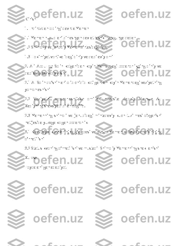 Kirish
1. Inqirozdan oldingi davrda Yaman
1.1 Yaman hududlari birlashgan davlat tashkil topgunga qadar
1.2 Shimoliy va janubiy Yaman o'rtasidagi farq
1.3 Hokimiyat vertikalidagi diniy va qabilaviy omil
2.   Ali   Abdulloh   Solih   ketganidan   keyin   Yamandagi   beqarorlikning   diniy   va
qabilaviy tarkibiy qismi
2.1 Al-Solih qo'shinlari olib chiqib ketilgandan keyin Yamandagi vaziyatning
yomonlashishi
2.2   Vaziyatni   beqarorlashtirish   omillari   bevosita   Rabbiy   Mansur   Al-
Xadiyning shaxsiyati bilan bog'liq.
2.3   Yamanning   shimoli   va   janubidagi   mintaqaviy   kuch   tuzilmasi   o'zgarishi
natijasida yuzaga kelgan beqarorlik
3.1   Koalitsiya   kuchlarining   g'alabasi   va   butun   Yamanda   Saudiya   ta'sirining
o'rnatilishi
3.2 Status-kvoning o'rnatilishi va mustaqil Shimoliy Yamanning shakllanishi
Xulosa
Foydalanilgan adabiyot 