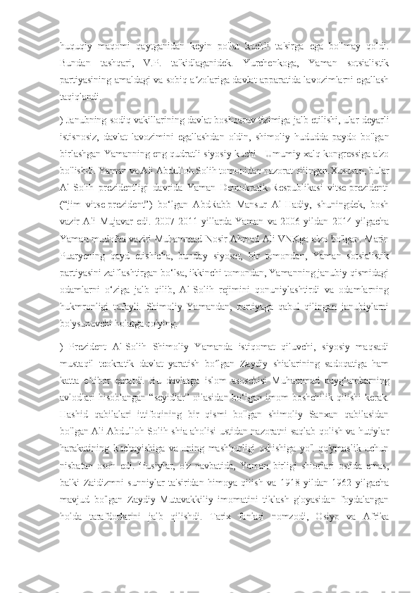 huquqiy   maqomi   qaytganidan   keyin   po'lat   kuchli   ta'sirga   ega   bo'lmay   qoldi.
Bundan   tashqari,   V.P.   ta'kidlaganidek.   Yurchenkoga,   Yaman   sotsialistik
partiyasining amaldagi va sobiq a zolariga davlat apparatida lavozimlarni egallashʼ
taqiqlandi.
) Janubning sodiq vakillarining davlat boshqaruv tizimiga jalb etilishi, ular deyarli
istisnosiz,   davlat   lavozimini   egallashdan   oldin,   shimoliy   hududda   paydo   bo'lgan
birlashgan Yamanning eng qudratli siyosiy kuchi - Umumiy xalq kongressiga a'zo
bo'lishdi. Yaman va Ali Abdulloh Solih tomonidan nazorat qilingan.Xususan, bular
Al-Solih   prezidentligi   davrida   Yaman   Demokratik   Respublikasi   vitse-prezidenti
(“jim   vitse-prezident”)   bo‘lgan   AbdRabb   Mansur   Al-Hadiy,   shuningdek,   bosh
vazir   Ali   Mujavar   edi.   2007-2011   yillarda   Yaman   va   2006   yildan   2014   yilgacha
Yaman mudofaa vaziri Muhammad Nosir Ahmad Ali VNKga a'zo bo'lgan. Marin
Puaryening   qayd   etishicha,   bunday   siyosat,   bir   tomondan,   Yaman   sotsialistik
partiyasini zaiflashtirgan bo‘lsa, ikkinchi tomondan, Yamanning janubiy qismidagi
odamlarni   o‘ziga   jalb   qilib,   Al-Solih   rejimini   qonuniylashtirdi   va   odamlarning
hukmronligi   tufayli.   Shimoliy   Yamandan,   partiyaga   qabul   qilingan   janubiylarni
bo'ysunuvchi holatga qo'ying.
)   Prezident   Al-Solih   Shimoliy   Yamanda   istiqomat   qiluvchi,   siyosiy   maqsadi
mustaqil   teokratik   davlat   yaratish   bo lgan   Zaydiy   shialarining   sadoqatiga   ham	
ʻ
katta   e tibor   qaratdi.   Bu   davlatga   islom   asoschisi   Muhammad   payg‘ambarning	
ʼ
avlodlari   hisoblangan  “seyidlar”  oilasidan  bo‘lgan imom   boshchilik  qilishi  kerak.
Hashid   qabilalari   ittifoqining   bir   qismi   bo'lgan   shimoliy   Sanxan   qabilasidan
bo'lgan Ali Abdulloh Solih shia aholisi ustidan nazoratni saqlab qolish va hutiylar
harakatining   kuchayishiga   va   uning   mashhurligi   oshishiga   yo'l   qo'ymaslik   uchun
nisbatan   oson   edi.   Husiylar,   o'z   navbatida,   Yaman   birligi   shiorlari   ostida   emas,
balki   Zaidizmni   sunniylar   ta'siridan   himoya   qilish   va   1918   yildan   1962   yilgacha
mavjud   bo'lgan   Zaydiy   Mutavakkiliy   imomatini   tiklash   g'oyasidan   foydalangan
holda   tarafdorlarini   jalb   qilishdi.   Tarix   fanlari   nomzodi,   Osiyo   va   Afrika 