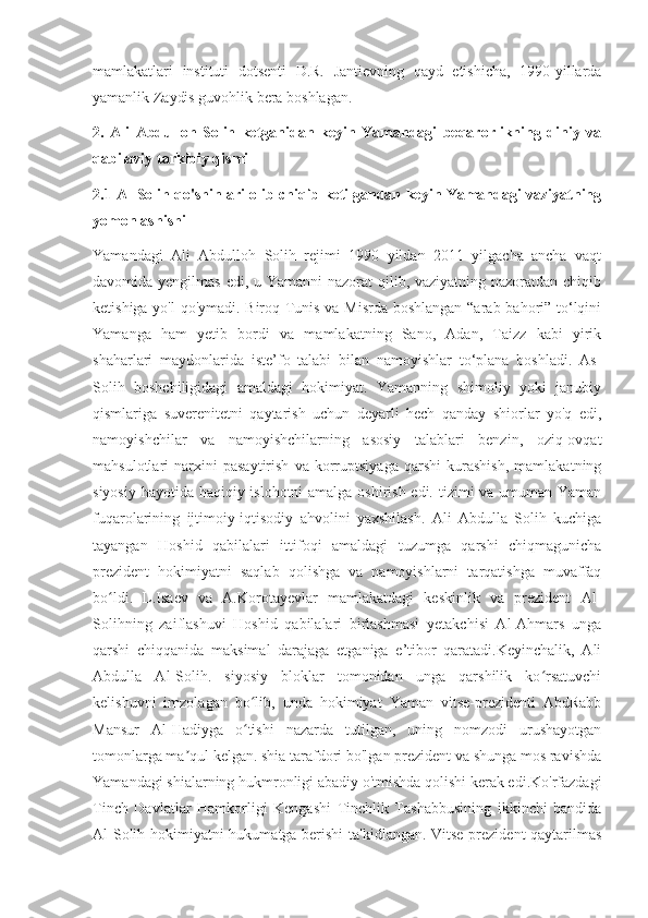 mamlakatlari   instituti   dotsenti   D.R.   Jantievning   qayd   etishicha,   1990-yillarda
yamanlik Zaydis guvohlik bera boshlagan.
2.   Ali   Abdulloh   Solih   ketganidan   keyin   Yamandagi   beqarorlikning   diniy   va
qabilaviy tarkibiy qismi
2.1 Al-Solih qo'shinlari olib chiqib ketilgandan keyin Yamandagi vaziyatning
yomonlashishi
Yamandagi   Ali   Abdulloh   Solih   rejimi   1990   yildan   2011   yilgacha   ancha   vaqt
davomida yengilmas  edi, u Yamanni nazorat  qilib, vaziyatning nazoratdan chiqib
ketishiga yo'l qo'ymadi. Biroq Tunis va Misrda boshlangan “arab bahori” to‘lqini
Yamanga   ham   yetib   bordi   va   mamlakatning   Sano,   Adan,   Taizz   kabi   yirik
shaharlari   maydonlarida   iste’fo   talabi   bilan   namoyishlar   to‘plana   boshladi.   As-
Solih   boshchiligidagi   amaldagi   hokimiyat.   Yamanning   shimoliy   yoki   janubiy
qismlariga   suverenitetni   qaytarish   uchun   deyarli   hech   qanday   shiorlar   yo'q   edi,
namoyishchilar   va   namoyishchilarning   asosiy   talablari   benzin,   oziq-ovqat
mahsulotlari   narxini   pasaytirish   va   korruptsiyaga   qarshi   kurashish,   mamlakatning
siyosiy hayotida haqiqiy islohotni amalga oshirish edi. tizimi va umuman Yaman
fuqarolarining   ijtimoiy-iqtisodiy   ahvolini   yaxshilash.   Ali   Abdulla   Solih   kuchiga
tayangan   Hoshid   qabilalari   ittifoqi   amaldagi   tuzumga   qarshi   chiqmagunicha
prezident   hokimiyatni   saqlab   qolishga   va   namoyishlarni   tarqatishga   muvaffaq
bo ldi.   L.Isaev   va   A.Korotayevlar   mamlakatdagi   keskinlik   va   prezident   Al-ʻ
Solihning   zaiflashuvi   Hoshid   qabilalari   birlashmasi   yetakchisi   Al-Ahmars   unga
qarshi   chiqqanida   maksimal   darajaga   etganiga   e’tibor   qaratadi.Keyinchalik,   Ali
Abdulla   Al-Solih.   siyosiy   bloklar   tomonidan   unga   qarshilik   ko rsatuvchi	
ʻ
kelishuvni   imzolagan   bo lib,   unda   hokimiyat   Yaman   vitse-prezidenti   AbdRabb	
ʻ
Mansur   Al-Hadiyga   o tishi   nazarda   tutilgan,   uning   nomzodi   urushayotgan
ʻ
tomonlarga ma qul kelgan. shia tarafdori bo'lgan prezident va shunga mos ravishda	
ʼ
Yamandagi shialarning hukmronligi abadiy o'tmishda qolishi kerak edi.Ko'rfazdagi
Tinch   Davlatlar   Hamkorligi   Kengashi   Tinchlik   Tashabbusining   ikkinchi   bandida
Al-Solih hokimiyatni hukumatga berishi  ta'kidlangan. Vitse-prezident qaytarilmas 