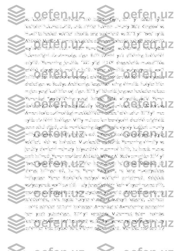 va   kurashni   davom   ettirishdan   bosh   tortadi.   Keyin,   2011   yil   dekabr   oyida
koalitsion   hukumat   tuzildi,   unda   o'rinlar   hukmron   Umumiy   Xalq   Kongressi   va
muxolifat   harakati   vakillari   o'rtasida   teng   taqsimlandi   va   2012   yil   fevral   oyida
AbdRabb Mansur Al tomonidan g'alaba qozongan navbatdan tashqari prezidentlik
saylovlari   bo'lib   o'tdi.   -Hadi.   Yaman   shimoli   vakillarining   hokimiyatda
hukmronligini   o'z   zimmasiga   olgan   Solih   tizimini   yo'q   qilishning   boshlanishi
qo'yildi.   Yamanning   janubida   1990   yilgi   PDRY   chegaralarida   mustaqillikka
erishish   g'oyasi   tezda   mashhur   bo'ldi.   Yaman   shimolida   vaziyat   yanada   xavfli
bo'lib   chiqdi.   Fedorchenkoning   qayd   etishicha,   prezident   As-Solih   hokimiyatdan
chetlatilgan   va   Saudiya   Arabistoniga   ketganidan   so‘ng   shimolda   husiylar   bilan
mojaro yangi kuch bilan avj olgan. 2012-yil bahorida jangovar harakatlar nafaqat
Yamandagi   “zaydiylik”ning   yuragi   bo lgan   Sa da   viloyatida,   balki   Yamanʻ ʼ
davlatining   boshqa   ma muriy-hududiy   birliklari,   jumladan,   Hajja,   Al-Javf   va	
ʼ
Amran.Davlat   tuzilmasidagi   murakkabliklarni   bartaraf   etish   uchun   2013-yil   mart
oyida   o z   ishini   boshlagan   Milliy   muloqot   konferensiyasini   chaqirish   to g risida	
ʻ ʻ ʻ
qaror  qabul  qilindi, unda mamlakatning deyarli  barcha siyosiy  kuchlari:  Umumiy
milliy   kongress,   nosirchilar   ishtirok   etdi.   ,   Yaman   Sotsialistik   partiyasi,   hutiylar
vakillari,   Islah   va   boshqalar.   Muzokaralar   markazida   Yamanning   shimoliy   va
janubiy   qismlarini   ma'muriy   bo'ysundirish   muammosi   bo'lib,   bu   borada   murosa
topib bo'lmadi. Yaman prezidenti AbdRabb Mansur Al-Xadiv tomonidan 2014-yil
fevral   oyida   imzolangan   qonun   bilan   bu   muammo   hal   qilindi.   Mamlakat   olti
qismga   bo'lingan   edi,   bu   na   Yaman   hutiylarini,   na   keng   muxtoriyatlarga
intilayotgan   Yaman   Sotsialistik   partiyasi   vakillarini   qoniqtirmadi.   Kelajakda
vaziyat yanada xavfli tus oldi. Hutiy jangarilari birin-ketin viloyatni nazorat qilib,
prezident   al-Hadiyga   sodiq   ma muriyatlarni   yo q   qildi.   A.V.   Fedorchenkoning	
ʼ ʻ
ta'kidlashicha,   o'sha   paytda   husiylar   shunchalik   kuchayib   ketganki,   ular   hatto
Hoshid   qabilalari   ittifoqini   boshqargan   Amrandagi   al-Axmarlarning   qarorgohini
ham   yoqib   yuborishgan.   2014-yil   sentabrida   Muhammad   Salem   Basindva
koalitsion   hukumati   iste’foga   chiqdi   va   2015-yil   yanvar   oyi   oxiriga   kelib   hutiy
qo‘shinlari   shtat   poytaxti   Sana   shahrini   egallab   olishdi.   Mamlakat   prezidenti   o‘z 