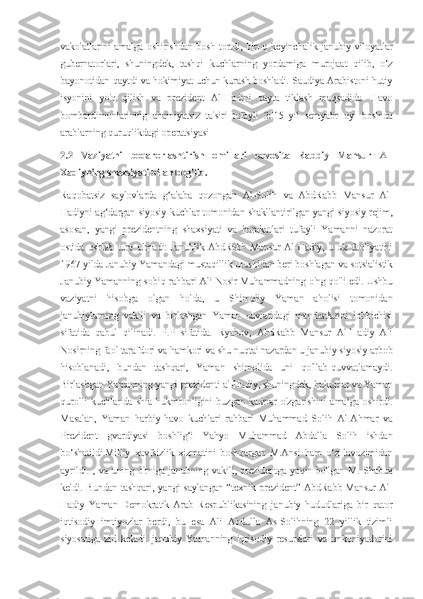 vakolatlarini   amalga   oshirishdan   bosh   tortdi,   biroq   keyinchalik   janubiy   viloyatlar
gubernatorlari,   shuningdek,   tashqi   kuchlarning   yordamiga   murojaat   qilib,   o‘z
bayonotidan qaytdi va hokimiyat uchun kurash boshladi. Saudiya Arabistoni hutiy
isyonini   yo'q   qilish   va   prezident   Al-Hadini   qayta   tiklash   maqsadida.   Havo
bombardimonlarining   ahamiyatsiz   ta'siri   tufayli   2015   yil   sentyabr   oyi   boshida
arablarning quruqlikdagi operatsiyasi
2.2   Vaziyatni   beqarorlashtirish   omillari   bevosita   Rabbiy   Mansur   Al-
Xadiyning shaxsiyati bilan bog'liq.
Raqobatsiz   saylovlarda   g‘alaba   qozongan   Al-Solih   va   AbdRabb   Mansur   Al-
Hadiyni ag‘dargan siyosiy kuchlar tomonidan shakllantirilgan yangi siyosiy rejim,
asosan,   yangi   prezidentning   shaxsiyati   va   harakatlari   tufayli   Yamanni   nazorat
ostida   ushlab   tura   olmadi:   Janublik   AbdRabb   Mansur   Al-Hadiy,   u   o'z   faoliyatini
1967 yilda Janubiy Yamandagi mustaqillik urushidan beri boshlagan va sotsialistik
Janubiy Yamanning sobiq rahbari Ali Nosir Muhammadning o'ng qo'li edi. Ushbu
vaziyatni   hisobga   olgan   holda,   u   Shimoliy   Yaman   aholisi   tomonidan
janubiylarning   vakili   va   birlashgan   Yaman   davlatidagi   manfaatlarini   lobbichisi
sifatida   qabul   qilinadi.   P.P   sifatida.   Ryabov,   AbdRabb   Mansur   Al-Hadiy   Ali
Nosirning faol tarafdori va hamkori va shu nuqtai nazardan u janubiy siyosiy arbob
hisoblanadi,   bundan   tashqari,   Yaman   shimolida   uni   qo'llab-quvvatlamaydi.
Birlashgan Yamanning yangi prezidenti al-Hadiy, shuningdek, hukumat va Yaman
qurolli   kuchlarida   shia   hukmronligini   buzgan   kadrlar   o'zgarishini   amalga   oshirdi.
Masalan,   Yaman   harbiy-havo   kuchlari   rahbari   Muhammad   Solih   Al-Ahmar   va
Prezident   gvardiyasi   boshlig‘i   Yahyo   Muhammad   Abdalla   Solih   ishdan
bo‘shatildi.Milliy   xavfsizlik   xizmatini   boshqargan   M.Ansi   ham   o‘z   lavozimidan
ayrildi.  ,  va  uning  o'rniga  janubning  vakili,  prezidentga  yaqin  bo'lgan   M.  Shabua
keldi. Bundan tashqari, yangi saylangan “texnik prezident” AbdRabb Mansur  Al-
Hadiy   Yaman   Demokratik   Arab   Respublikasining   janubiy   hududlariga   bir   qator
iqtisodiy   imtiyozlar   berdi,   bu   esa   Ali   Abdulla   As-Solihning   22   yillik   tizimli
siyosatiga   zid   keladi.   janubiy   Yamanning   iqtisodiy   resurslari   va   imkoniyatlarini 