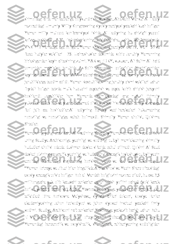 shimoldagi elita manfaatlariga bo'ysundirish. Xususan, AbdRabb Mansur Al-Hadiy
nazoratidagi Umumiy Milliy Kongressning siyosiy partiyasi yetakchi kuch bo‘lgan
Yaman   milliy   muloqot   konferensiyasi   ishida   Al-Hadiyning   bu   chizig‘i   yaqqol
ko‘zga   tashlandi.   A.V.   Fedorchenkoning   ta'kidlashicha,   ushbu   konferentsiyada
VNK 112 mandatga ega bo'lgan, Yaman sotsialistik partiyasi esa 37, Islah - 50 va
faqat   hutiylar   vakillari   -   35.   Uchrashuvlar   davomida   sobiq   Janubiy   Yamanning
birlashgandan keyin elitasining zulmi. YAR va PDRY, xususan, Ali Salim Al-Beid
tomonidan   mamlakat   janubida   As-Solih   tomonidan   qo zg olon   bostirilganidanʻ ʻ
keyingi   davrda   tan   olingan.A.V.   Fedorchenko,   hukumatning   rasmiy   uzr   so'rashi
janubliklarga taqdim etildi. Yaman Respublikasining janubiy qismi vakillari uchun
foydali   bo'lgan   tarzda   mulk   huquqini   qaytarish   va   qayta   ko'rib   chiqish   jarayoni
boshlandi.   Janubliklar   ham   Yamanda   mamlakatdagi   eng   nufuzli   ijtimoiy
yuksalishlardan biri va yuqori daromad olish vositasi hisoblangan harbiy xizmatga
faol   jalb   eta   boshladilar.Al-Hadiyning   bunday   xatti-harakatlari   hukumatning
noroziligi   va   noroziligiga   sabab   bo'lmasdi.   Shimoliy   Yaman   aholisi,   Qo'shma
Shtatlar.
Yamanning yangi prezidenti Al-Hadining Shimoliy Yaman tomonidan rad etilishi
uning   Saudiya   Arabistoniga   yaqinligi   va   sodiqligi   tufayli   mamlakatning   shimoliy
hududlari   aholisi   odatda   dushman   davlat   sifatida   qabul   qilinadi.   Qo'shni   Al   Saud
davlati o'zining geografik yaqinligi va hududning strategik joylashuvi tufayli yaqin
atrofdagi   Yamandagi   mojaroning   borishini   izchil   va   faol   kuzatib   kelmoqda.
“Yaman Eritreya va Jibuti bilan birgalikda Afrika shoxi va Yaqin Sharq o rtasidagi	
ʻ
asosiy strategik to siq bo lgan Bob al-Mandeb bo g ozini nazorat qiladi, bu esa 3,5	
ʻ ʻ ʻ ʻ
milliongacha   yuk   olib   ketuvchi   tankerlar   uchun   o tish   yo lini   ochadi   (yoki   kerak	
ʻ ʻ
bo lsa, yopadi). barrel neft AQSh, Yevropa va Osiyoga yetkazib berilmoqda”, deb	
ʻ
ta’kidladi   Dina   Borisovna   Malysheva,   siyosat   fanlari   doktori,   Rossiya   Fanlar
akademiyasining   Jahon   iqtisodiyoti   va   jahon   siyosati   instituti   yetakchi   ilmiy
xodimi. Saudiya Arabistoni neft tankerlari Yevropaga yetkazib berish uchun Babu
El-Mandab   bo‘g‘ozi   orqali   jadal   o‘tayotganini   inobatga   olsak,   ushbu   davlat
Yamandagi   barqarorlik   va   osoyishtalik,   shuningdek,   rahbariyatning   sodiqligidan 