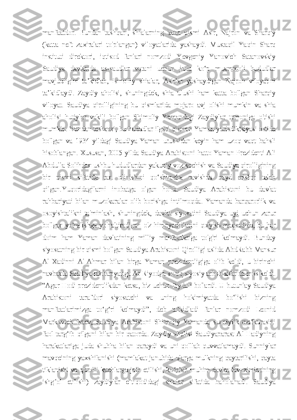 manfaatdor.   Bundan   tashqari,   shialarning   katta   qismi   Asir,   Najron   va   Sharqiy
(katta   neft   zaxiralari   to'plangan)   viloyatlarida   yashaydi.   Mustaqil   Yaqin   Sharq
instituti   direktori,   iqtisod   fanlari   nomzodi   Yevgeniy   Yanovich   Satanovskiy
Saudiya   davlatida   as-saudlar   vatani   uchun   juda   ko‘p   muammoli   hududlar
mavjudligini   ta’kidlab,   ismoiliy   shialar,   Asirlar   yashaydigan   Najron   viloyatini
ta’kidlaydi.   Zaydiy   aholisi,   shuningdek,   shia   ulushi   ham   katta   bo'lgan   Sharqiy
viloyat.   Saudiya   qirolligining   bu   qismlarida   mojaro   avj   olishi   mumkin   va   shia
aholisi   hutiylar   vakili   bo'lgan   Shimoliy   Yamandagi   Zaydiylar   tomoniga   o'tishi
mumkin. Bundan tashqari, bu hududlar ilgari qisman Yaman yurisdiktsiyasi ostida
bo'lgan   va   1934   yildagi   Saudiya-Yaman   urushidan   keyin   ham   uzoq   vaqt   bahsli
hisoblangan. Xususan, 2005-yilda Saudiya Arabistoni hatto Yaman Prezidenti Ali
Abdulla Solihdan ushbu hududlardan yakuniy voz kechish va Saudiya qirolligining
bir   qismi   sifatida   tan   olinishini   qo‘shimcha   ravishda   qayd   etishni   talab
qilgan.Yuqoridagilarni   inobatga   olgan   holda   Saudiya   Arabistoni   bu   davlat
rahbariyati   bilan   muzokaralar   olib   borishga   intilmoqda.   Yamanda   barqarorlik   va
osoyishtalikni   ta'minlash,   shuningdek,   davlat   siyosatini   Saudiya   uyi   uchun   zarur
bo'lgan   yo'nalishga   yo'naltiradigan   o'z   himoyachilarini   qo'yish   maqsadida,   bu   har
doim   ham   Yaman   davlatining   milliy   manfaatlariga   to'g'ri   kelmaydi.   Bunday
siyosatning bir qismi bo'lgan Saudiya Arabistoni Qirolligi aslida AbdRabb Mansur
Al-Xadinni   Al-Ahmar   bilan   birga   Yaman   prezidentligiga   olib   keldi,   u   birinchi
navbatda Saudiya rahbariyatiga Ar-Riyodga sodiq siyosiy arbob sifatida mos keldi.
“Agar Hodi prezidentlikdan ketsa, biz uchun foydali bo'lardi. U butunlay Saudiya
Arabistoni   tarafdori   siyosatchi   va   uning   hokimiyatda   bo‘lishi   bizning
manfaatlarimizga   to‘g‘ri   kelmaydi”,   deb   ta’kidladi   fanlar   nomzodi   Leonid
Markovich   Isaev,   Saudiya   Arabistoni   Shimoliy   Yamanda   sunniylik   mafkurasini
faol   targ‘ib   qilgani   bilan   bir   qatorda.   Zaydiy   aholisi   Saudiyaparast   Al-Hadiyning
harakatlariga   juda   shubha   bilan   qaraydi   va   uni   qo'llab-quvvatlamaydi.   Sunniylar
mavqeining yaxshilanishi  (mamlakat  janubida ularga mulkning qaytarilishi, qayta
tiklanishi va qurolli kuchlarga jalb etilishi, ko plab muhim davlat lavozimlariningʻ
ishg ol   etilishi)   zaydiylar   e tiqodidagi   shialar   sifatida   baholanadi.   Saudiya	
ʻ ʼ 
