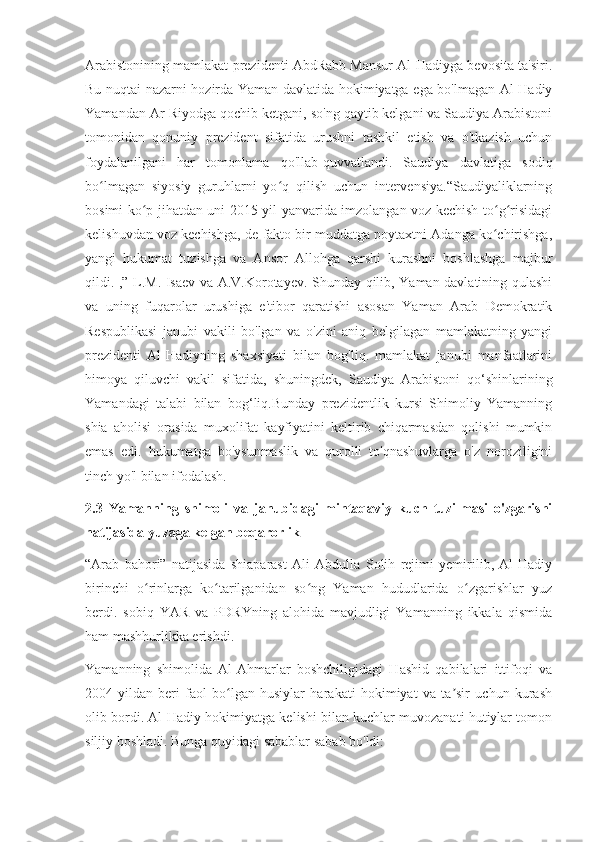 Arabistonining mamlakat prezidenti AbdRabb Mansur Al-Hadiyga bevosita ta'siri.
Bu nuqtai nazarni hozirda Yaman davlatida hokimiyatga ega bo'lmagan Al-Hadiy
Yamandan Ar-Riyodga qochib ketgani, so'ng qaytib kelgani va Saudiya Arabistoni
tomonidan   qonuniy   prezident   sifatida   urushni   tashkil   etish   va   o'tkazish   uchun
foydalanilgani   har   tomonlama   qo'llab-quvvatlandi.   Saudiya   davlatiga   sodiq
bo lmagan   siyosiy   guruhlarni   yo q   qilish   uchun   intervensiya.“Saudiyaliklarningʻ ʻ
bosimi ko p jihatdan uni 2015-yil yanvarida imzolangan voz kechish to g risidagi	
ʻ ʻ ʻ
kelishuvdan voz kechishga, de-fakto bir muddatga poytaxtni Adanga ko chirishga,	
ʻ
yangi   hukumat   tuzishga   va   Ansor   Allohga   qarshi   kurashni   boshlashga   majbur
qildi. ,” L.M. Isaev va A.V.Korotayev. Shunday qilib, Yaman davlatining qulashi
va   uning   fuqarolar   urushiga   e'tibor   qaratishi   asosan   Yaman   Arab   Demokratik
Respublikasi   janubi   vakili   bo'lgan   va   o'zini   aniq   belgilagan   mamlakatning   yangi
prezidenti   Al-Hadiyning   shaxsiyati   bilan   bog'liq.   mamlakat   janubi   manfaatlarini
himoya   qiluvchi   vakil   sifatida,   shuningdek,   Saudiya   Arabistoni   qo‘shinlarining
Yamandagi   talabi   bilan   bog‘liq.Bunday   prezidentlik   kursi   Shimoliy   Yamanning
shia   aholisi   orasida   muxolifat   kayfiyatini   keltirib   chiqarmasdan   qolishi   mumkin
emas   edi.   hukumatga   bo'ysunmaslik   va   qurolli   to'qnashuvlarga   o'z   noroziligini
tinch yo'l bilan ifodalash.
2.3   Yamanning   shimoli   va   janubidagi   mintaqaviy   kuch   tuzilmasi   o'zgarishi
natijasida yuzaga kelgan beqarorlik
“Arab   bahori”   natijasida   shiaparast   Ali   Abdulla   Solih   rejimi   yemirilib,   Al-Hadiy
birinchi   o rinlarga   ko tarilganidan   so ng   Yaman   hududlarida   o zgarishlar   yuz	
ʻ ʻ ʻ ʻ
berdi.   sobiq   YAR   va   PDRYning   alohida   mavjudligi   Yamanning   ikkala   qismida
ham mashhurlikka erishdi.
Yamanning   shimolida   Al-Ahmarlar   boshchiligidagi   Hashid   qabilalari   ittifoqi   va
2004-yildan   beri   faol   bo lgan   husiylar   harakati   hokimiyat   va   ta sir   uchun   kurash	
ʻ ʼ
olib bordi. Al-Hadiy hokimiyatga kelishi bilan kuchlar muvozanati hutiylar tomon
siljiy boshladi. Bunga quyidagi sabablar sabab bo'ldi: 