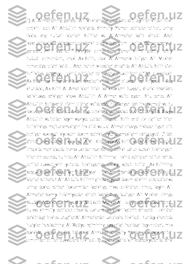 1)   Al-Ahmarlarning   general   Ali   Moshenning   prezident   etib   tayinlanishidan   bosh
tortishi.Hatto   Ali   Abdulloh   raisligida   Shimoliy   Yaman   qabilalar   ittifoqi,   uning
ikkita   eng   nufuzli   klanlari   Solihlar   va   Al-Ahmarlar   kelib   chiqdi.   Arab
Respublikasida hokimiyatni topshirish to'g'risidagi  bitim. Tanlov Yaman armiyasi
generali,   zirhli   kuchlar   1-diviziyasi   qo'mondoni,   Yaman   shimoli-g'arbiy   harbiy
hududi   qo'mondoni,   onasi   As-Solih,   otasi   Al-Ahmarov   bo'lgan   Ali   Moshen
nomzodiga   to'g'ri   keldi.   .   Arab   bahori   voqealari   chog‘ida   Ali   Abdulla   Solih   a’zo
bo‘lishiga  qaramay, Hoshid qabilalari  ittifoqining muxolifatni  qo‘llab-quvvatlashi
As-Solihning   prezidentlikdan   chetlatilishida   hal   qiluvchi   rol   o‘ynadi.   Gap
shundaki,   As-Solih   Al-Amar   klani   bilan   kelishuvlarni   buzgan,   chunki   prezident
kelishuvga   erishgan   shaxs   Abdulloh   Al-Ahmar   vafot   etgan.   Shu   tariqa   Ali
Abdulloh  Solih  endi   o‘zini   oldingi   va’dalarga   bog‘langan   deb   hisoblamadi   va  bu
lavozimni o‘g‘li Ahmad As-Solihga topshirishga harakat qildi. "2007 yilda Shayx
Abdulloh   vafotidan   keyin   vaziyat   tubdan   o'zgardi.   Solih   endi   o'z   o'g'illari   bilan
bo'lishishga majbur emasligini his qildi va u al-Ahmar oilasiga nisbatan ilgari olib
borilgan saxovatli siyosatni  davom ettirish niyatida emasligini ochiq aytdi. ,” deb
e’tibor   berishadi.M.   Isaev   va   A.V.   Korotayev.As-Solih   va   al-Ahmar   klanlari
o rtasida mamlakatda biznes ustidan nazorat olib borish uchun kurash boshlanganiʻ
bilan bir qatorda, bu holat Ali Abdulloh Solihning Hoshid qabilalari ittifoqi ichida
qo llab-quvvatlovini   yo qota   boshlaganiga   asosiy   sabab   bo ldi.   As-Solihning
ʻ ʻ ʻ
sarguzashtlari   qabila   konfederatsiyasi   Hoshidni   prezidentga   qarshi   qo'zg'atdi,
klanlar rahbarlari Ali Abdulla Solihning hokimiyatda davom etishini qoraladilar va
uning   davlat   rahbari   lavozimidan   ketishiga   hissa   qo'shdilar.   Biroq,   keyin   Al-
Ahmarlar   rasmiy   hokimiyatdan   chiqib   ketishdi   va   kutilgan   Ali   Moshen   o'rniga
Saudiya Arabistoni himoyachisi AbdRabb Mansur Al-Hadiy prezidentlikka o'tirdi,
bu   esa   shimoliy   qabilalar   o'rtasida   tushunmovchilikni   keltirib   chiqardi.   Hoshidlar
tarkibidagi boshqa urug‘lar Al-Ahmarlardan uzoqlasha boshladi. Bunday sharoitda
hutiylar   harakatining   Al-Xadiya   rejimining   ayyorligi   haqidagi   bayonotlari,   mos
ravishda   u   bilan   bog'liq   bo'lgan   al-Ahmarlar   Shimoliy   Yaman   qabilaviy   ittifoqi
tomonidan qo'llab-quvvatlana boshladi. 2) Hoshid qabila konfederatsiyalarida ichki 