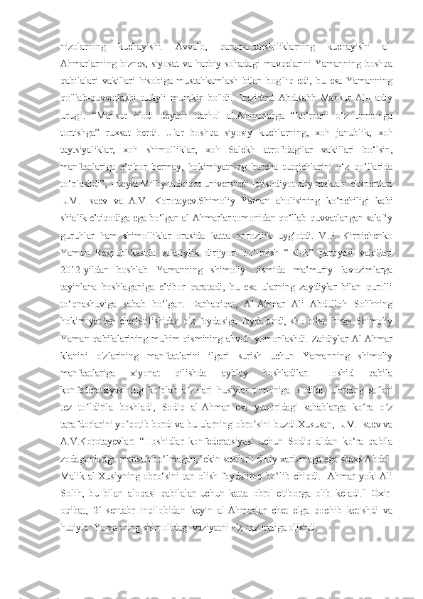 nizolarning   kuchayishi.   Avvalo,   qarama-qarshiliklarning   kuchayishi   al-
Ahmarlarning   biznes,   siyosat   va   harbiy  sohadagi   mavqelarini   Yamanning  boshqa
qabilalari   vakillari   hisobiga   mustahkamlash   bilan   bog'liq   edi,   bu   esa   Yamanning
qo'llab-quvvatlashi   tufayli   mumkin   bo'ldi.   Prezident   AbdRabb   Mansur   Al-Hadiy
urug'i.   “Mansur   Hodi   deyarli   darhol   al-Ahmarlarga   “ko‘rpani   o‘z   tomoniga
tortishga”   ruxsat   berdi.   Ular   boshqa   siyosiy   kuchlarning,   xoh   janublik,   xoh
taytsiyaliklar,   xoh   shimolliklar,   xoh   Salekh   atrofidagilar   vakillari   bo‘lsin,
manfaatlariga   e’tibor   bermay,   hokimiyatning   barcha   tutqichlarini   o‘z   qo‘llarida
to‘plashdi”, - deydi Milliy tadqiqot universiteti Iqtisodiyot oliy maktabi ekspertlari
L.M.   Isaev   va   A.V.   Korotayev.Shimoliy   Yaman   aholisining   ko‘pchiligi   kabi
shialik e’tiqodiga ega bo‘lgan al-Ahmarlar tomonidan qo‘llab-quvvatlangan salafiy
guruhlar   ham   shimolliklar   orasida   katta   norozilik   uyg‘otdi.   V.P.   Kirpichenko
Yaman   Respublikasida   salafiylik   dirijyori   bo‘lmish   “Isloh”   partiyasi   vakillari
2012-yildan   boshlab   Yamanning   shimoliy   qismida   ma’muriy   lavozimlarga
tayinlana   boshlaganiga   e’tibor   qaratadi,   bu   esa   ularning   zaydiylar   bilan   qurolli
to‘qnashuviga   sabab   bo‘lgan.   Darhaqiqat,   Al-Ahmar   Ali   Abdulloh   Solihning
hokimiyatdan   chetlatilishidan   o'z   foydasiga   foydalandi,   shu   bilan   birga   Shimoliy
Yaman qabilalarining muhim qismining ahvoli yomonlashdi. Zaidiylar  Al-Ahmar
klanini   o'zlarining   manfaatlarini   ilgari   surish   uchun   Yamanning   shimoliy
manfaatlariga   xiyonat   qilishda   ayblay   boshladilar.   Hoshid   qabila
konfederatsiyasining   ko plab   a zolari   husiylar   tomoniga   o tdilar,   ularning   saflariʻ ʼ ʻ
tez   to ldirila   boshladi,   Sodiq   al-Ahmar   esa   yuqoridagi   sabablarga   ko ra   o z	
ʻ ʻ ʻ
tarafdorlarini yo qotib bordi va bu ularning obro sini buzdi.Xususan, L.M. Isaev va	
ʻ ʻ
A.V.Korotayevlar:   “Hoshidlar   konfederatsiyasi   uchun   Sodiq   aldan   ko‘ra   qabila
zodagonlariga mansub bo‘lmagan, lekin sezilarli diniy xarizmaga ega shaxs Abdal-
Malik  al-Xusiyning  obro‘sini  tan  olish  foydaliroq bo‘lib chiqdi.  -Ahmar   yoki  Ali
Solih,   bu   bilan   aloqasi   qabilalar   uchun   katta   obro'-e'tiborga   olib   keladi."   Oxir-
oqibat,   21-sentabr   inqilobidan   keyin   al-Ahmarlar   chet   elga   qochib   ketishdi   va
hutiylar Yamanning shimolidagi vaziyatni o'z nazoratiga olishdi. 