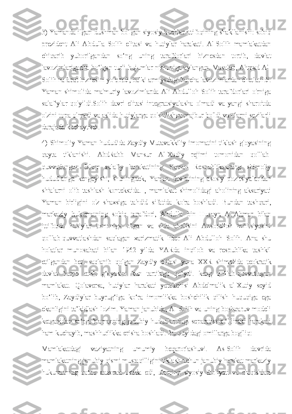 3) Yamanda ilgari dushman bo'lgan siyosiy kuchlar ittifoqining shakllanishi: sobiq
prezident   Ali   Abdulla   Solih   elitasi   va   hutiylar   harakati.   Al-Solih   mamlakatdan
chiqarib   yuborilgandan   so‘ng   uning   tarafdorlari   biznesdan   tortib,   davlat
lavozimlarigacha bo‘lgan turli hujumlar nishoniga aylangan. Masalan, Ahmad Al-
Solih nafaqat biznesini yo'qotdi, balki armiyadagi barcha lavozimlardan chetlatildi.
Yaman   shimolida   ma'muriy   lavozimlarda   Ali   Abdulloh   Solih   tarafdorlari   o'rniga
salafiylar   qo'yildi.Solih   davri   elitasi   integratsiyalasha   olmadi   va   yangi   sharoitda
o'zini topa olmadi va aslida hutiylarga qo'shilishga majbur bo'ldi va ularni sezilarli
darajada kuchaytirdi.
4) Shimoliy Yaman hududida Zaydiy Mutavakkiliy imomatini tiklash g'oyasining
qayta   tiklanishi.   AbdRabb   Mansur   Al-Xadiy   rejimi   tomonidan   qo'llab-
quvvatlangan   Islom   salafiy   harakatining   Yaman   Respublikasining   shimoliy
hududlariga   kengayishi,   shuningdek,   Yaman   davlatining   asosiy   pozitsiyalaridan
shialarni   olib   tashlash   kontekstida.   ,   mamlakat   shimolidagi   aholining   aksariyati
Yaman   birligini   o'z   shaxsiga   tahdid   sifatida   ko'ra   boshladi.   Bundan   tashqari,
markaziy   hukumatning   sobiq   tarafdori,   Abdulla   bin   Husayn   Al-Ahmar   bilan
ittifoqda   husiylar   tomoniga   o'tgan   va   shia   aholisini   Ansorulloh   militsiyasini
qo'llab-quvvatlashdan   saqlagan   xarizmatik   lider   Ali   Abdulloh   Solih.   Ana   shu
holatlar   munosabati   bilan   1962   yilda   YARda   inqilob   va   respublika   tashkil
etilgandan   beri   saqlanib   qolgan   Zaydiy   elitasi   yana   XXR   shimolida   teokratik
davlat   barpo   etish   g‘oyasini   kun   tartibiga   qo‘ydi.   keng   qo'llab-quvvatlagan
mamlakat.   Qolaversa,   hutiylar   harakati   yetakchisi   Abdelmalik   al-Xutiy   seyid
bo‘lib,   Zaydiylar   buyrug‘iga   ko‘ra   imomlikka   boshchilik   qilish   huquqiga   ega
ekanligini ta’kidlash lozim. Yaman janubida, Al-Solih va uning boshqaruv modeli
ketganidan   so'ng,   Yamanning   janubiy   hududlaridagi   separatistik   "Hirak"   harakati
ham kuchayib, mashhurlikka erisha boshladi. Bu quyidagi omillarga bog'liq:
Mamlakatdagi   vaziyatning   umumiy   beqarorlashuvi.   As-Solih   davrida
mamlakatning janubiy qismi mustaqilligini tiklash uchun janubiy harakat markaziy
hukumatning   qattiq   nazorati   ostida   edi,   ularning   siyosiy   faoliyati   va   chiqishlari 