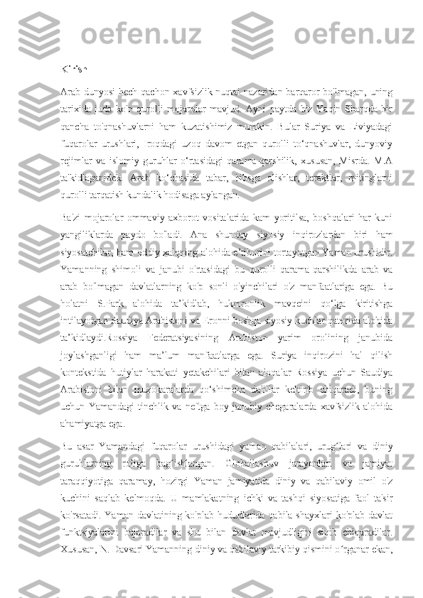 Kirish
Arab dunyosi  hech qachon xavfsizlik nuqtai nazaridan barqaror  bo'lmagan, uning
tarixida   juda   ko'p   qurolli   mojarolar   mavjud.   Ayni   paytda   biz   Yaqin   Sharqda   bir
qancha   to'qnashuvlarni   ham   kuzatishimiz   mumkin.   Bular   Suriya   va   Liviyadagi
fuqarolar   urushlari,   Iroqdagi   uzoq   davom   etgan   qurolli   to‘qnashuvlar,   dunyoviy
rejimlar   va   islomiy   guruhlar   o‘rtasidagi   qarama-qarshilik,   xususan,   Misrda.   M.A
ta'kidlaganidek.   Arab   ko‘chasida   tabar,   hibsga   olishlar,   teraktlar,   mitinglarni
qurolli tarqatish kundalik hodisaga aylangan.
Ba'zi   mojarolar   ommaviy   axborot   vositalarida   kam   yoritilsa,   boshqalari   har   kuni
yangiliklarda   paydo   bo'ladi.   Ana   shunday   siyosiy   inqirozlardan   biri   ham
siyosatchilar, ham oddiy xalqning alohida e’tiborini tortayotgan Yaman urushidir.
Yamanning   shimoli   va   janubi   o'rtasidagi   bu   qurolli   qarama-qarshilikda   arab   va
arab   bo'lmagan   davlatlarning   ko'p   sonli   o'yinchilari   o'z   manfaatlariga   ega.   Bu
holatni   S.Park   alohida   ta’kidlab,   hukmronlik   mavqeini   qo‘lga   kiritishga
intilayotgan Saudiya Arabistoni va Eronni boshqa siyosiy kuchlar qatorida alohida
ta’kidlaydi.Rossiya   Federatsiyasining   Arabiston   yarim   orolining   janubida
joylashganligi   ham   ma’lum   manfaatlarga   ega.   Suriya   inqirozini   hal   qilish
kontekstida   hutiylar   harakati   yetakchilari   bilan   aloqalar   Rossiya   uchun   Saudiya
Arabistoni   bilan   muzokaralarda   qo‘shimcha   dalillar   keltirib   chiqaradi,   buning
uchun   Yamandagi   tinchlik   va   neftga   boy   janubiy   chegaralarda   xavfsizlik   alohida
ahamiyatga ega.
Bu   asar   Yamandagi   fuqarolar   urushidagi   yaman   qabilalari,   urug lari   va   diniyʻ
guruhlarning   roliga   bag ishlangan.   Globallashuv   jarayonlari   va   jamiyat	
ʻ
taraqqiyotiga   qaramay,   hozirgi   Yaman   jamiyatida   diniy   va   qabilaviy   omil   o'z
kuchini   saqlab   kelmoqda.   U   mamlakatning   ichki   va   tashqi   siyosatiga   faol   ta'sir
ko'rsatadi. Yaman davlatining ko'plab hududlarida qabila shayxlari  ko'plab davlat
funktsiyalarini   bajaradilar   va   shu   bilan   davlat   mavjudligini   siqib   chiqaradilar.
Xususan, N. Davsari Yamanning diniy va qabilaviy tarkibiy qismini o rganar ekan,	
ʻ 