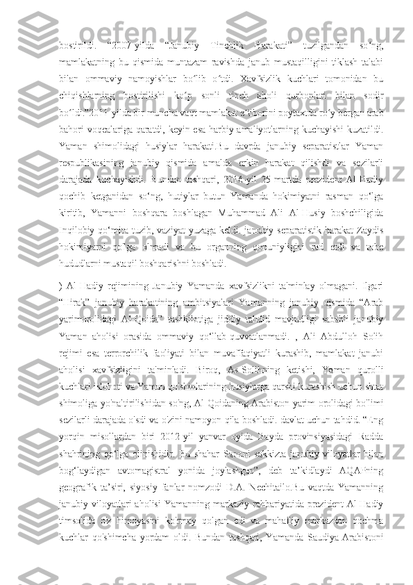 bostirildi.   “2007-yilda   “Janubiy   Tinchlik   Harakati”   tuzilgandan   so ng,ʻ
mamlakatning   bu   qismida   muntazam   ravishda   janub   mustaqilligini   tiklash   talabi
bilan   ommaviy   namoyishlar   bo lib   o tdi.   Xavfsizlik   kuchlari   tomonidan   bu	
ʻ ʻ
chiqishlarning   bostirilishi   ko p   sonli   tinch   aholi   qurbonlari   bilan   sodir	
ʻ
bo ldi.”2011-yilda bir muncha vaqt mamlakat e tiborini poytaxtda ro y bergan arab	
ʻ ʼ ʻ
bahori voqealariga qaratdi, keyin esa harbiy amaliyotlarning kuchayishi  kuzatildi.
Yaman   shimolidagi   husiylar   harakati.Bu   davrda   janubiy   separatistlar   Yaman
respublikasining   janubiy   qismida   amalda   erkin   harakat   qilishdi   va   sezilarli
darajada   kuchayishdi.   Bundan   tashqari,   2016-yil   25-martda   prezident   Al-Hadiy
qochib   ketganidan   so‘ng,   hutiylar   butun   Yamanda   hokimiyatni   rasman   qo‘lga
kiritib,   Yamanni   boshqara   boshlagan   Muhammad   Ali   Al-Husiy   boshchiligida
Inqilobiy  qo‘mita  tuzib, vaziyat   yuzaga  keldi. janubiy  separatistik  harakat   Zaydis
hokimiyatni   qo'lga   olmadi   va   bu   organning   qonuniyligini   rad   etdi   va   tobe
hududlarni mustaqil boshqarishni boshladi.
)   Al-Hadiy   rejimining   Janubiy   Yamanda   xavfsizlikni   ta'minlay   olmagani.   Ilgari
“Hirak”   janubiy   harakatining   ambitsiyalari   Yamanning   janubiy   qismida   “Arab
yarimorolidagi   Al-Qoida”   tashkilotiga   jiddiy   tahdid   mavjudligi   sababli   janubiy
Yaman   aholisi   orasida   ommaviy   qo‘llab-quvvatlanmadi.   ,   Ali   Abdulloh   Solih
rejimi   esa   terrorchilik   faoliyati   bilan   muvaffaqiyatli   kurashib,   mamlakat   janubi
aholisi   xavfsizligini   ta'minladi.   Biroq,   As-Solihning   ketishi,   Yaman   qurolli
kuchlari islohoti va Yaman qo'shinlarining husiylarga qarshi kurashish uchun shtat
shimoliga yo'naltirilishidan so'ng, Al-Qoidaning Arabiston yarim orolidagi bo'limi
sezilarli darajada o'sdi va o'zini namoyon qila boshladi. davlat uchun tahdid. “Eng
yorqin   misollardan   biri   2012-yil   yanvar   oyida   Bayda   provinsiyasidagi   Radda
shahrining   qo‘lga   olinishidir.   Bu   shahar   Sanoni   sakkizta   janubiy   viloyatlar   bilan
bog‘laydigan   avtomagistral   yonida   joylashgan”,   deb   ta’kidlaydi   AQAPning
geografik   ta’siri,   siyosiy   fanlar   nomzodi   D.A.   Nechitailo.Bu   vaqtda   Yamanning
janubiy viloyatlari  aholisi  Yamanning  markaziy rahbariyatida prezident   Al-Hadiy
timsolida   o'z   himoyasini   ko'rmay   qolgan   edi   va   mahalliy   markazdan   qochma
kuchlar   qo'shimcha   yordam   oldi.   Bundan   tashqari,   Yamanda   Saudiya   Arabistoni 