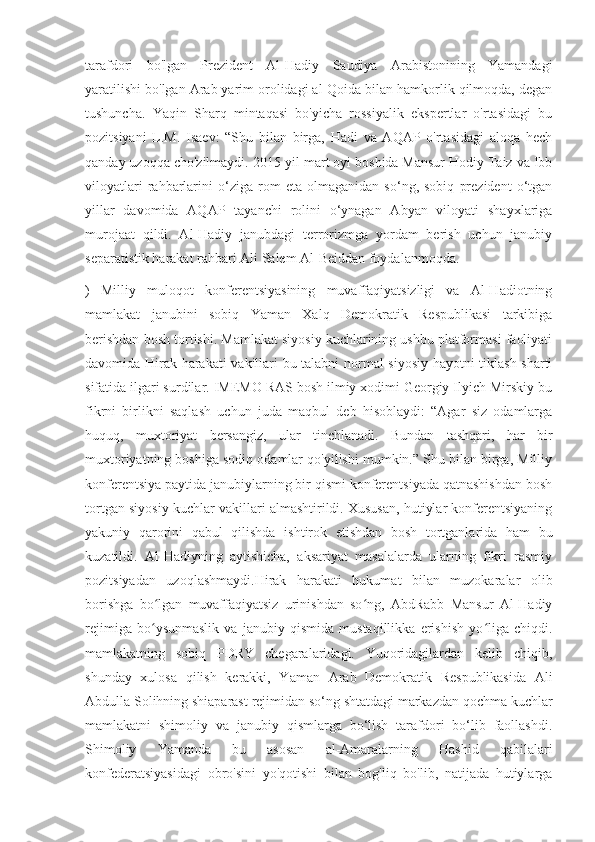 tarafdori   bo'lgan   Prezident   Al-Hadiy   Saudiya   Arabistonining   Yamandagi
yaratilishi bo'lgan Arab yarim orolidagi al-Qoida bilan hamkorlik qilmoqda, degan
tushuncha.   Yaqin   Sharq   mintaqasi   bo'yicha   rossiyalik   ekspertlar   o'rtasidagi   bu
pozitsiyani   L.M.   Isaev:   “Shu   bilan   birga,   Hadi   va   AQAP   o'rtasidagi   aloqa   hech
qanday uzoqqa cho'zilmaydi. 2015-yil mart oyi boshida Mansur Hodiy Taiz va Ibb
viloyatlari   rahbarlarini   o‘ziga   rom   eta   olmaganidan   so‘ng,   sobiq   prezident   o‘tgan
yillar   davomida   AQAP   tayanchi   rolini   o‘ynagan   Abyan   viloyati   shayxlariga
murojaat   qildi.   Al-Hadiy   janubdagi   terrorizmga   yordam   berish   uchun   janubiy
separatistik harakat rahbari Ali Salem Al-Beiddan foydalanmoqda.
)   Milliy   muloqot   konferentsiyasining   muvaffaqiyatsizligi   va   Al-Hadiotning
mamlakat   janubini   sobiq   Yaman   Xalq   Demokratik   Respublikasi   tarkibiga
berishdan bosh tortishi. Mamlakat siyosiy kuchlarining ushbu platformasi faoliyati
davomida Hirak harakati  vakillari bu talabni normal siyosiy hayotni tiklash sharti
sifatida ilgari surdilar. IMEMO RAS bosh ilmiy xodimi Georgiy Ilyich Mirskiy bu
fikrni   birlikni   saqlash   uchun   juda   maqbul   deb   hisoblaydi:   “Agar   siz   odamlarga
huquq,   muxtoriyat   bersangiz,   ular   tinchlanadi.   Bundan   tashqari,   har   bir
muxtoriyatning boshiga sodiq odamlar qo'yilishi mumkin.” Shu bilan birga, Milliy
konferentsiya paytida janubiylarning bir qismi konferentsiyada qatnashishdan bosh
tortgan siyosiy kuchlar vakillari almashtirildi. Xususan, hutiylar konferentsiyaning
yakuniy   qarorini   qabul   qilishda   ishtirok   etishdan   bosh   tortganlarida   ham   bu
kuzatildi.   Al-Hadiyning   aytishicha,   aksariyat   masalalarda   ularning   fikri   rasmiy
pozitsiyadan   uzoqlashmaydi.Hirak   harakati   hukumat   bilan   muzokaralar   olib
borishga   bo lgan   muvaffaqiyatsiz   urinishdan   so ng,   AbdRabb   Mansur   Al-Hadiyʻ ʻ
rejimiga   bo ysunmaslik   va   janubiy   qismida   mustaqillikka   erishish   yo liga   chiqdi.
ʻ ʻ
mamlakatning   sobiq   PDRY   chegaralaridagi.   Yuqoridagilardan   kelib   chiqib,
shunday   xulosa   qilish   kerakki,   Yaman   Arab   Demokratik   Respublikasida   Ali
Abdulla Solihning shiaparast rejimidan so‘ng shtatdagi markazdan qochma kuchlar
mamlakatni   shimoliy   va   janubiy   qismlarga   bo‘lish   tarafdori   bo‘lib   faollashdi.
Shimoliy   Yamanda   bu   asosan   al-Amaralarning   Hashid   qabilalari
konfederatsiyasidagi   obro'sini   yo'qotishi   bilan   bog'liq   bo'lib,   natijada   hutiylarga 