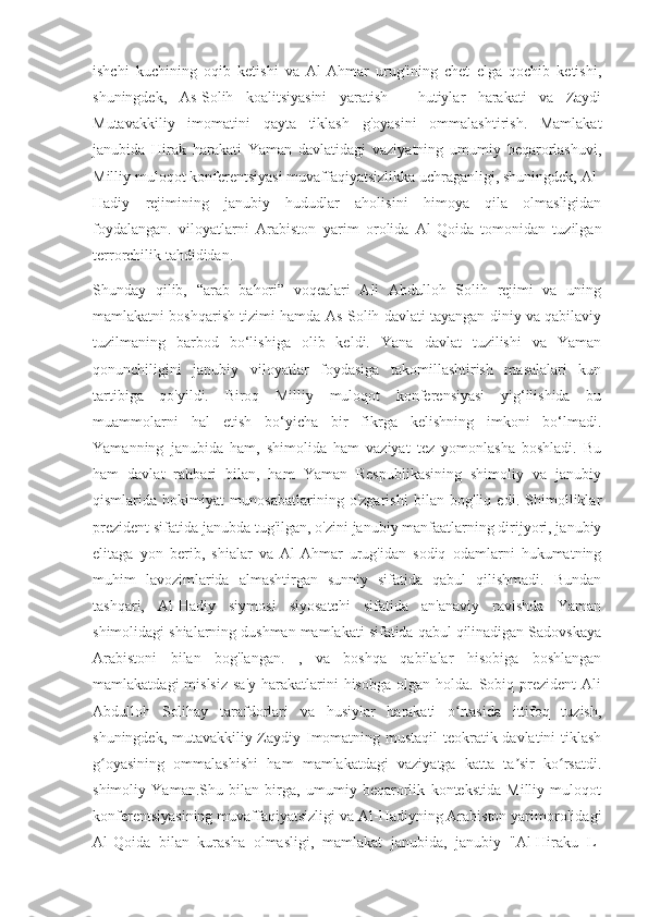 ishchi   kuchining   oqib   ketishi   va   Al-Ahmar   urug'ining   chet   elga   qochib   ketishi,
shuningdek,   As-Solih   koalitsiyasini   yaratish   -   hutiylar   harakati   va   Zaydi
Mutavakkiliy   imomatini   qayta   tiklash   g'oyasini   ommalashtirish.   Mamlakat
janubida   Hirak   harakati   Yaman   davlatidagi   vaziyatning   umumiy   beqarorlashuvi,
Milliy muloqot konferentsiyasi muvaffaqiyatsizlikka uchraganligi, shuningdek, Al-
Hadiy   rejimining   janubiy   hududlar   aholisini   himoya   qila   olmasligidan
foydalangan.   viloyatlarni   Arabiston   yarim   orolida   Al-Qoida   tomonidan   tuzilgan
terrorchilik tahdididan.
Shunday   qilib,   “arab   bahori”   voqealari   Ali   Abdulloh   Solih   rejimi   va   uning
mamlakatni boshqarish tizimi hamda As-Solih davlati tayangan diniy va qabilaviy
tuzilmaning   barbod   bo‘lishiga   olib   keldi.   Yana   davlat   tuzilishi   va   Yaman
qonunchiligini   janubiy   viloyatlar   foydasiga   takomillashtirish   masalalari   kun
tartibiga   qo'yildi.   Biroq   Milliy   muloqot   konferensiyasi   yig‘ilishida   bu
muammolarni   hal   etish   bo‘yicha   bir   fikrga   kelishning   imkoni   bo‘lmadi.
Yamanning   janubida   ham,   shimolida   ham   vaziyat   tez   yomonlasha   boshladi.   Bu
ham   davlat   rahbari   bilan,   ham   Yaman   Respublikasining   shimoliy   va   janubiy
qismlarida   hokimiyat   munosabatlarining   o'zgarishi   bilan   bog'liq   edi.   Shimolliklar
prezident sifatida janubda tug'ilgan, o'zini janubiy manfaatlarning dirijyori, janubiy
elitaga   yon   berib,   shialar   va   Al-Ahmar   urug'idan   sodiq   odamlarni   hukumatning
muhim   lavozimlarida   almashtirgan   sunniy   sifatida   qabul   qilishmadi.   Bundan
tashqari,   Al-Hadiy   siymosi   siyosatchi   sifatida   an'anaviy   ravishda   Yaman
shimolidagi shialarning dushman mamlakati sifatida qabul qilinadigan Sadovskaya
Arabistoni   bilan   bog'langan.   ,   va   boshqa   qabilalar   hisobiga   boshlangan
mamlakatdagi  mislsiz   sa'y-harakatlarini   hisobga  olgan   holda.   Sobiq  prezident  Ali
Abdulloh   Solihay   tarafdorlari   va   husiylar   harakati   o rtasida   ittifoq   tuzish,ʻ
shuningdek, mutavakkiliy Zaydiy Imomatning mustaqil  teokratik davlatini tiklash
g oyasining   ommalashishi   ham   mamlakatdagi   vaziyatga   katta   ta sir   ko rsatdi.	
ʻ ʼ ʻ
shimoliy   Yaman.Shu   bilan   birga,   umumiy   beqarorlik   kontekstida   Milliy   muloqot
konferentsiyasining muvaffaqiyatsizligi va Al-Hadiyning Arabiston yarimorolidagi
Al-Qoida   bilan   kurasha   olmasligi,   mamlakat   janubida,   janubiy   "Al-Hiraku   L- 