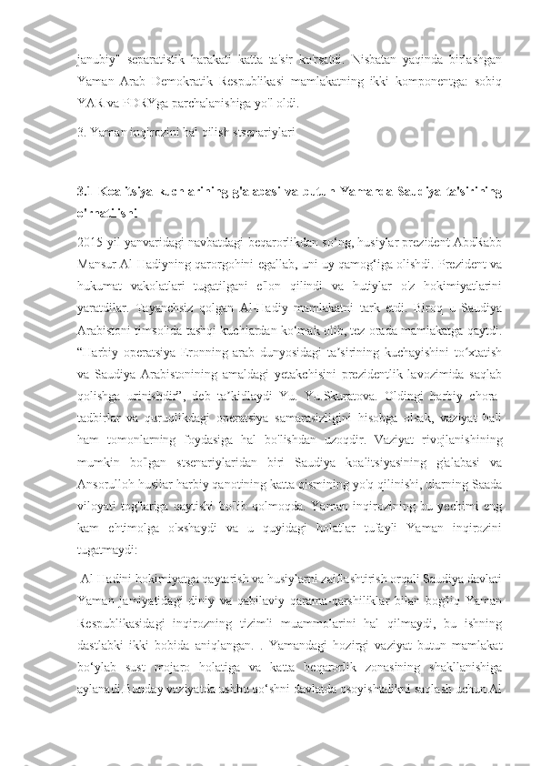 janubiy"   separatistik   harakati   katta   ta'sir   ko'rsatdi.   Nisbatan   yaqinda   birlashgan
Yaman   Arab   Demokratik   Respublikasi   mamlakatning   ikki   komponentga:   sobiq
YAR va PDRYga parchalanishiga yo'l oldi.
3. Yaman inqirozini hal qilish stsenariylari
3.1   Koalitsiya   kuchlarining   g'alabasi   va   butun   Yamanda   Saudiya   ta'sirining
o'rnatilishi
2015-yil yanvaridagi navbatdagi beqarorlikdan so‘ng, husiylar prezident AbdRabb
Mansur Al-Hadiyning qarorgohini egallab, uni uy qamog‘iga olishdi. Prezident va
hukumat   vakolatlari   tugatilgani   e'lon   qilindi   va   hutiylar   o'z   hokimiyatlarini
yaratdilar.   Tayanchsiz   qolgan   Al-Hadiy   mamlakatni   tark   etdi.   Biroq   u   Saudiya
Arabistoni timsolida tashqi kuchlardan ko‘mak olib, tez orada mamlakatga qaytdi.
“Harbiy   operatsiya   Eronning   arab   dunyosidagi   ta sirining   kuchayishini   to xtatishʼ ʻ
va   Saudiya   Arabistonining   amaldagi   yetakchisini   prezidentlik   lavozimida   saqlab
qolishga   urinishdir”,   deb   ta kidlaydi   Yu.   Yu.Skuratova.   Oldingi   harbiy   chora-	
ʼ
tadbirlar   va   quruqlikdagi   operatsiya   samarasizligini   hisobga   olsak,   vaziyat   hali
ham   tomonlarning   foydasiga   hal   bo'lishdan   uzoqdir.   Vaziyat   rivojlanishining
mumkin   bo'lgan   stsenariylaridan   biri   Saudiya   koalitsiyasining   g'alabasi   va
Ansorulloh husilar harbiy qanotining katta qismining yo'q qilinishi, ularning Saada
viloyati   tog'lariga   qaytishi   bo'lib   qolmoqda.   Yaman   inqirozining   bu   yechimi   eng
kam   ehtimolga   o'xshaydi   va   u   quyidagi   holatlar   tufayli   Yaman   inqirozini
tugatmaydi:
  Al-Hadini hokimiyatga qaytarish va husiylarni zaiflashtirish orqali Saudiya davlati
Yaman   jamiyatidagi   diniy   va   qabilaviy   qarama-qarshiliklar   bilan   bog'liq   Yaman
Respublikasidagi   inqirozning   tizimli   muammolarini   hal   qilmaydi,   bu   ishning
dastlabki   ikki   bobida   aniqlangan.   .   Yamandagi   hozirgi   vaziyat   butun   mamlakat
bo‘ylab   sust   mojaro   holatiga   va   katta   beqarorlik   zonasining   shakllanishiga
aylanadi.Bunday vaziyatda ushbu qo‘shni davlatda osoyishtalikni saqlash uchun Al 